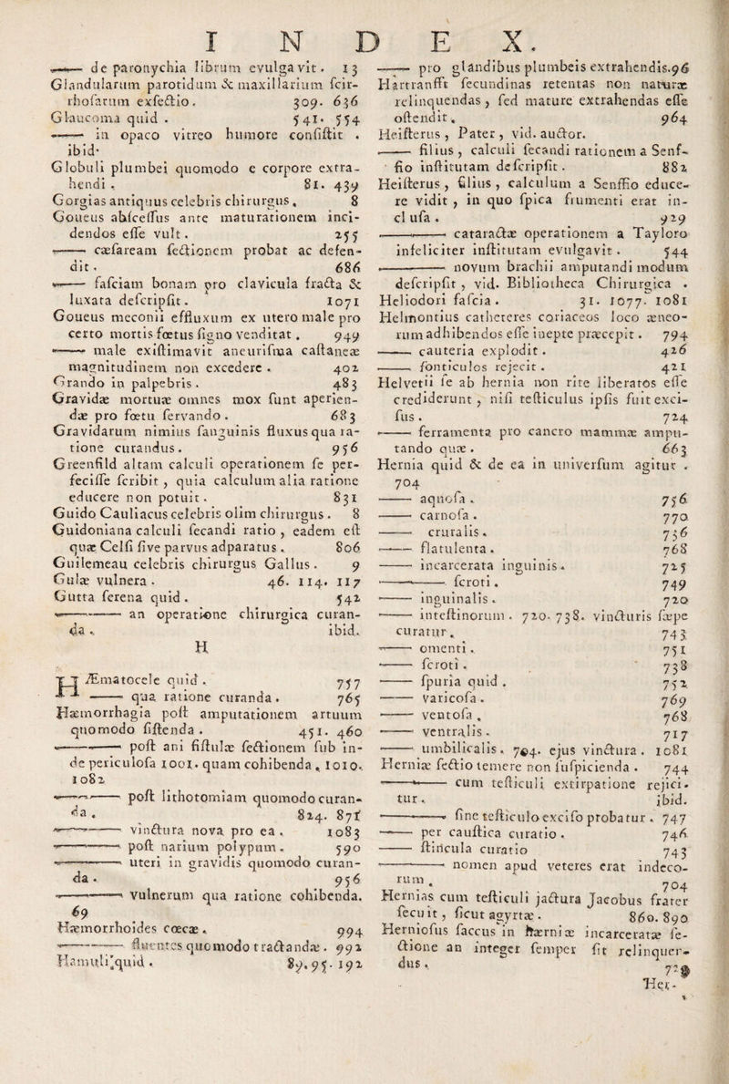 —* *— de paronychia librum evulgavit. Glandularum parotidum &lt;3c maxillarium fcir- rhorarum exfe&amp;io. 309. 636 Glaucoma quid . 5 4i* 554 in opaco vitreo humore confiftit , ibid- Globuli plumbei quomodo e corpore extra¬ hendi . 81. 439 Gorgias antiquus celebris chirurgus , 8 Goueus ahfceflus ante maturationem inci¬ dendos efle vult. 255 —— caefaream fieftionem probat ac defen¬ dit , 686 &lt;*■*—- fafciam bonam pro clavicula fracfta &amp; luxata defcripfit. 1071 Goueus meconii effluxum ex utero male pro certo mortis foetus flgno venditat. 949 «—-— male exiftimavit aneurifnaa caftaneae magnitudinem non excedere . 402 Grando in palpebris. 483 Gravidae mortua omnes mox funt aperien¬ dae pro foeta fervando . 683 Gravidarum nimius fanguinis fluxus qua ra¬ tione curandus. 956 Greenfild altam calculi operationem fe per¬ feci fle feribit , quia calculum alia ratione educere non potuit. 831 Guido Cauliacus celebris olim chirurgus . 8 Guidoniana calculi fecandi ratio , eadem efl quae Celfi flve parvus adparatus. 806 Guilemeau celebris chirurgus Gallus. 9 Gulae vulnera. 46. 114. 117 Gutta ferena quid. 542 an operatione chirurgica curan- ibid. H da TEmatocele quid . qua ratione curanda. 717 765 da . da -- pro glandibus plumbeis extrahendis.96 Hartranfft fecundinas retentas non narurx relinquendas , fed mature extrahendas effe offendit, 964 Hei fle rus , Pater, vid. audor. --filius, calculi fecandi rationem a Senf- fio inflitutam defcripfit. 882. Ideifterus , filius, calculum a Senffio educe¬ re vidit , in quo fpica frumenti erat in- cl ufa . 9 29 --*-- cataraHas operationem a Tayloro infeliciter inflitutam evulgavit . 544 --- novum brachii amputandi modum defcripfit , vid- Bibliotheca Chirurgica . Heliodori fafeia . 31. 1077. 1081 Helmontius catheteres coriaceos loco xneo- rum adhibendos efie inepte praecepit. 794 --- cauteria explodit. 426 --- fonticulos rejecit. 421 Helvetii fe ab hernia non rite liberatos efle crediderunt, nifi tefticulus ipfis fuit exci- fus. 724 --- ferramenta pro cancro mammae ampu¬ tando quae . 66 3 Hernia quid &amp; de ea in univerfum agitur . 704 Liofa .. aq carnofa cruralis * fla tu lenta.. incarcerata inguinis feroti. H J-Itcmorrhagia pofl amputationem artuum quomodo fiflenda . 451. 460 *-*-* pofl ani fiflulae fe&amp;ionem fub in¬ de periculofa 1001. quam cohibenda . loio*. 1082 - pofl lithotomiam quomodo curan- 824. 87^ - vinftura nova pro ea. 1083 - pofl narium polypum. 590 - uteri in gravidis quomodo curan- 956 -—. vulnerum qua ratione cohibenda. 69 Hxmorrhoides coecae .. 994 T-—— fluentes quomodo tradiandx . 992 Hamuli'quid . $9, 9$. 192 inguinalis. 7lA 770 736 768 711 74 9 7 20 ——■ inteftinorum . 720- 738. yinefluris faepe curatur. 743 --- omenti.. 751 -- feroti. 7 3&lt;&gt; * - fpuria quid. 752 -varicofa . 769 —— ventofa . 768 —-* ventralis. 717 -- umbilicalis. 74.4. ejus vinftura . ic8i Herniae feftio temere non f ufpicienda . 744 *—— * cum tefticuli extirpatione rejici. tur, ibid. * ---* fine tefticuloexcifo probatur . 747 — per cauftica eviratio . 746. - Anicula curatio 743 * -*-- nomen apud veteres erat indcco- ru™ . 704 Hernias cum tefticuli jaftura Jacobus frater fecuit, ficut agyrtae. 860.890 Herniofus faccus in ffxrnix incarcerata le- ftione an integer femper fit rclinquer- dus. 72 fk Her-