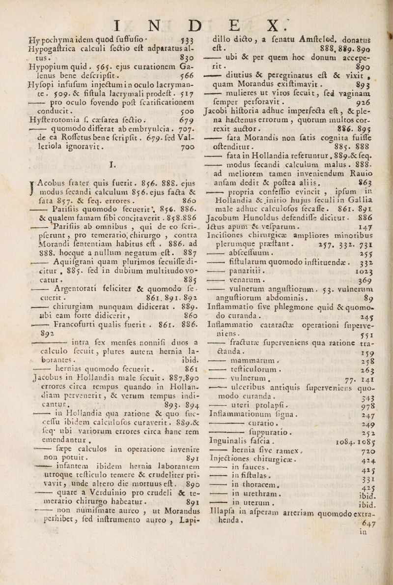 Hypochyma idem quod fuffufio * 5 3 3 Hypogaftrica calculi fedio efl adparatusal- . tus. 830 Hypopium quid . 565. ejus curationem Ga¬ lenus bene dcfcripfit. 566 Hyfopi infufum injedumin oculo lacryman- tt. ^09. dc fiftula lacrymali prodeft . 5*7 ~- pro oculo fovendo poil fcarificationcm conducit. 500 Hyfterotomia f. ctefarea fedio. 679 --— quomodo differat ab embryulcia . 707. de ea Rolfetusbcne fcripfit. 679. fed Val- leriola ignoravit. 700 I. Acobus frater quis fuerit. 856. 888. ejus modus fecandi calculum 856. ejus fada fata 857. Sc feq. errores. 860 - Parifiis quomodo fecuerit\ 856. 886. Sc qualem famam fibi concitaverit . 858.886 - Parifiis ab omnibus , qui de eo fcri- pferunt , pro temerario* chirurgo , contra Morandi fententiam habitus eft . 886. ad 888. hocque a nullum negatum efl. 887 ——. Aquifgrani quam plurimos fecuide di¬ citur , 885. fed in dubium multitudo vo¬ catur . 885 - Argentorati feliciter &amp; quomodo fe- cucrit . 861.891. 892 -— chirurgiam nunquam didicerat . 889. ubi eam forte didicerit, 860 Francofurti qualis fuerit . 861. 886. 892 _—..—— intra fex menfes nonnifi duos a calculo fecuit , plures autem hernia la¬ borantes. ibid. hernias quomodo fecuerit . 861 Jacobus in Floljandia male fecuit. 887,890 errores circa tempus quando in Hollan- diam pervenerit, 6c verum tempus indi¬ cantur. * 893. 894 dillo dido , a fenatu Amfleled. donatus efl. 888,889.890 —— ubi 5c per quem hoc donum accepe¬ rit . 890 —— diutius 5c peregrinatus efl &amp; vixit , quam Morandus exiflimavit. 893 ——* mulieres ut viros fecuit, fed vaginam femper perforavit . 926 Jacobi hifloria adhuc imperfeda eft, 8c ple¬ na hadenus errorum , quorum multos cor¬ rexit audor. 886. 895 ■- fata Morandis non fatis cognita fuiffe oftenditur. 885. 888 *- fata in Hollandia referuntur, 889.6c feq. —— modus fecandi calculum malus . 888. / ad meliorem tamen inveniendum Rauio anfam dedit 5c poflea aliis. 863 ——* propria confcilio evincit , ipfum in. Hollandia initio hujus feculi in Gallia male adhuc caiculofos fecafle. 861. 891 Jacobufn Huneldus defendiffe dicitur. 886 idus apum 5t vefparum . 147 Incifiones chirurgicce ampliores minoribus plerumque praeflant. 257, 332. 731 --- abfcefluum . 255 -. fiflularum quomodo inftitiiendse . 332 • -- panaritif. 1023 ■-- venarum . 369 • -- vulnerum angufliortnn . 53. vulnerum angulliorum abdominis. 89 Inflammatio fi ve phlegmone quid &amp; quomo¬ do curanda. 247 Inflammatio catara&amp;ae operationi fuperve- niens. 7^1 -- fradurje fuperveniens qua ratione tra- dand a. ^ 5 9 • - mammarum. 258 -— tefticulorum . 263 • -vulnerum. 77. i4i ulceribus antiquis fuperveniens quo- —— in Hollandia qua ratione &amp; quo fuc- ceffu ib idem caiculofos curaverit. 889.8c feq* ubi vatiorum errores circa hanc rem emendantur . -—• fepe calculos in operatione invenire non potuit. 891 -—&lt; infantem ibidem hernia laborantem modo curanda . uteri prolapfi. Inflammationum figna. curatio. fuppuratio. utroque tefticulo temere &amp; crudeliter pri&lt; vavit, unde altero die mortuus efl. 890 —— quare a Verduinio pro crudeli &amp; te¬ merario chirurgo habeatur. 891 non riumifraate aureo , ut Morandus Inguinalis fafeia . - hernia five ramex Injediones chirurgicte. --- in fauces. •—— infifltilas. -• in thoracem. ■- in urethram. —- in uterum . S 4? 978 247 249 252 1084. 1087 710 424 425 331 425 ibid. ibid. perhibet, fed inftrumento aureo , Lapi- henda . Illapfa in afperam arteriam quomodo extra- 647 m