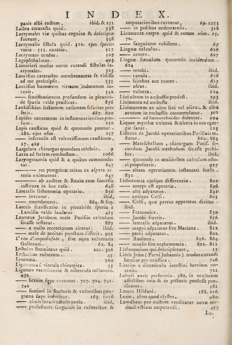 panis albi eodum . ibid. &amp;271 Xadea catarada quid. 538 Xacrymales via: quibus cognita? defcripta: fuerunt. 5q8 Xacrymalis fiftula quid. ^io. ejus fpecies variae - 511. curatio . $17 Lacrymans oculus . 5°7 Lagophthalmus. 4 9% Lamorieri modus novus curandi fiftulas la- crymales. 525 Xanciffus cataractas membranaceas fe vidiffe ad me perfcripfit. 535 Xancifius humorem vitreum'induratum in¬ venit. 542. ... fcariffcationem profundam in pleuriti- de fpuria valde praedicat. 856 Xankifchius fedionem caefaream feliciter per¬ fecit. 687. 690 Lapides cancrorum in inflammationibuspro- lunt. -- 250 Xapis caufticus quid &amp; quomodo paretur . 282. ejus ufus- 2,57 •u infernalis eff valentiflimum cauflicum , 17' 429 Xargelata chirurgus quondam celebris. 9 Larva ad faciem combuffam . 1066 Laryngotomia quid a quibus commende¬ tur . 647 -res peregrinae etiam ex afpera ar¬ teria eximuntur. 647 «--- ab audore &amp; Rauio cum fticceffu inftituta in hoc cafu . &lt;648 Lateralis lithotomiae operatio.. 856 ■**—' inventor. ibid, *- emendatores. 864. &amp; feq. Lateris fcarificatio in pleuritide fpuria a (i Lanci fio valde laudatur - 415 Xaunceus Jacobum male Parifiis calculum fecaffe teftatur. 887 a nuJlo recentiorum citatur. ibid., —&gt;- male de perinaei pundura differit. 901 V eau d* arqmbufade ? (Ive aqua vulneraria Gallorum. 61. 84 Lectulus (tramineus quid .. 201. 316 lethalitas vulnerum . 47 Leucoma. 560 Ligamenta f. vincula chirurgica . 3 3 Ligatura excrefcentiae 6c tubercula tolluntur. 432 --- herniae faepe curantur . 707. 714. 741. 742 --- fortiori in fraduris &amp; vulneribus gan¬ graena faepe inducitur. 163. 1056 nimis laxa fracturis noxia . ibid,  profufjonts fanguinis in vulneribus &amp; amputationibus curantur, in pedibus oedematolis. 69.1073 318 Linamenta carpta quid &amp; eorum ufus. 15, 7°* —— fanguinem cohibent. 69 Linguae calculus. 616 —cancer. 627 Linguae frenulum quomodo incidendum . 624 ——- morbi. -- ranula . - -- fcirrhus aut tumor. — -- ulcus. ——- vulnera . ibid. 626 627 ibid. I 24 293 ibid. Lini oleum in ainbuftis prodeft . Linimenta ad ambufta Linimentum ex oleo lini vel olivat, &amp; albo ovorum in Smbuftis commendatur. 302 ■—-— — • ad haemorrhoides dolentes . 994 Liquor mynhae vulnera &amp; ulcera in ore egre¬ gie fanat. 123 Lilterus de Jacobi operationibus Parifiais te¬ ftatur . 860. 863 -—— Marefchallum &gt; chirurgum Parif. fe¬ cundum Jacobi methodum fecaffe perhi¬ bet . ibid&lt;r - quomodo in mulieribus calculum edu¬ ci propofuerit. 927 altam operationem inftaurari fuaflt . 832 Lithotomia ejufque differentia. 802 -—- anceps eft operaria,. 896 - alti adparatus. 831^ -—- antiqua Celfi , 803 Celli, quae parvus apparatus dicitur • ibid. — Franconica. — Jacobi fratris. —■ lateralis adparatus . — magni adparatus five Mariana —• parvi adparatus —'1 Rauiana . 856. —* renalis (Ive nephrotomia . 802. 830 856 ibid. 812 802 864 811 Lithotomiam qui defcripferunt, 12 Litt!eJohn( Parvi Johannis ) moduscurandi hernias per caudica . 74^ Littrius a diverticulo inteftini herniam no¬ tavit. 721 Lobuli auris perforatio. 580, in oculorum affectibus imo &amp; in pedoris prodeffe prae¬ dicatur .. 581 Lorum Hildani. 188. 226 Lotio, idem quod clyffer980.. Lowdham pro audore venditatur novae me- thodi ti 6iam ampu tand i . 4-5{%