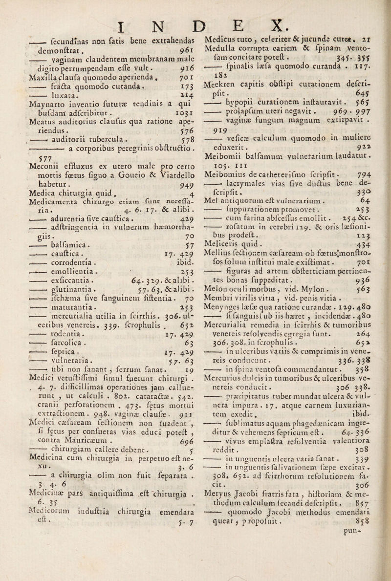 _ fecundinas non fatis bene extrahendas demonftrat. 961 vaginam claudentem membranam male 916 701 173 214 qui 1031 digito perrumpendam efte vult Maxilla claufa quomodo aperienda , —-— frada quomodo curanda. —— luxata. Maynarto inventio futurae tendinis bufdam adfcribitur . Meatus auditorius claufus qua ratione ape¬ riendus. 5 76 -* auditorii tubercula. 578 *--—. a corporibus peregrinis obftrudio . 577.. Meconii effluxus ex utero male pro certo mortis foetus figno a Goueio &amp;: Viardeilo habetur. Medica chirurgia quid. Medicamenta chirurgo ria. adurentia live cauftica. 949 4 etiam furit neceffa- 4. 6. 17. 6c alibi. 429 adftringentia in vulnerum haemorrha- ons. balfamica. cauftica. corrodentia . emollientia exficcantia. glutinantia 70 57 17. 429 ibid. M3 64. 329. &amp; alibi. 57. 63. Scalibi. --ifchaema five fanguinem fidentia . 70 -- maturantia. 253 —— mercurialia utilia in fcirrhis. 306.nl* eeribus venereis. 339. fcrophulis , 652 — - rodentia. 17. 429 —— farcolica . 63 — feptica - 17. 429 &lt;-- Vulneraria. 57. 63 • -— Ubi non fanant , ferrum fanat. 19 Medici vetuftiftimi fimul fperunt chirurgi . , 4. 7. difficillimas operationes jam callue¬ runt , ut calculi . 802. cataradas. 542. cranii perforationem . 473. fptus mortui extradionem. 948. vaginae claude . 911 Medici caftarearn fedionem non luadent fi %tus per confuetas vias educi poteft , contra Mauricceum . 696 * --* chirurgiam callere debent „ 5 Medicina cum chirurgia in perpetuo eft ne¬ xu . 3. 6 — a chirurgia olim non fuit feparata . 3.4- 6 Medicinae pars antiquiftlma eft chirurgia . 6- 35 ~ - Medicorum iuduftria chirurgia eft. &amp; emendata 5* 7 Medicus tuto, celeriter &amp; jucunde curet. 21 Medulla corrupta cariem 5c fpinam vento- fam concitare poteft . 345. 3$$ — fpinalis laefa quomodo curanda . 117. 182 Meekren capitis obftipi curationem defcri- pfit. 645 --- bypopii curationem inftauravit. 56$ .—— proiapfum uteri negavit . 969 . 997 -- vaginae fungum magnum extirpavit . 919 -- veficae calculum quomodo in muliere eduxerit. 91% Meibomii balfamum vulnetarium laudatur . 105. m Meibomius de catheterifmo fcripfit - 794 • -• lacrymales vias five dudus bene de- fcripfit, 53° Md antiquorum eft vulnerarium . 64 -- fuppurationem promovet. 2.53 • -- cum farina abfceffus emollit. 254 &amp;c. • -- rofatum in cerebri 129. Sc oris laefioni- bus prodeft. 123 Meliceris quid . 434 Meilius fedionem caftaream ob foetus^monftro- fos fol utn inftitui male exiftimat. 701 -- figuras ad artem obftetriciam pertinen¬ tes bonas fuppeditat. 936 Melon oculi morbus , vid. Mylon . 563 Membri virilis vitia , vid. penis vitia . Menynges laefie qua ratione curandae . 129. 480 ■—-— fi fanguisfub iis haeret , incidenda . 480 Mercurialia remedia in fcirrhis 6c tumoribus Venereis refolvendis egregia funt. 264 306. 3-0-8., in fcrophulis . 65 2 -- in ulceribus variis cumprimis in vene¬ reis conducunt. 336.338 • - in fpina ventofa commendantur . 358 Mercurius dulcis in tumoribus &amp; ulceribus ve¬ nereis conducit. 306 338. --praecipitatus ruber mundat ulcera &amp; vul¬ nera impura. 17. atque carnem luxurian¬ tem exedit. ibid. ——- fublimatus aquam phagedaenicam ingre¬ ditur 6c vehemens fepticum eft . 64. 3 3^ —— vivus emplaftra refolventia valentiora reddit. 308 • -- in unguentis ulcera varia fanat . 339 • -- in unguentis falivationem faepe excitat. 308* 6j 2. ad fcirrhorum refolutionem fa* cit. 30 6 Meryus Jacobi fratris fata, hiftoriam &amp; me¬ thodum calculum fceandi defcripfit857 - quomodo Jacobi methodus emendari queat, p ropofuit. 858 pun-