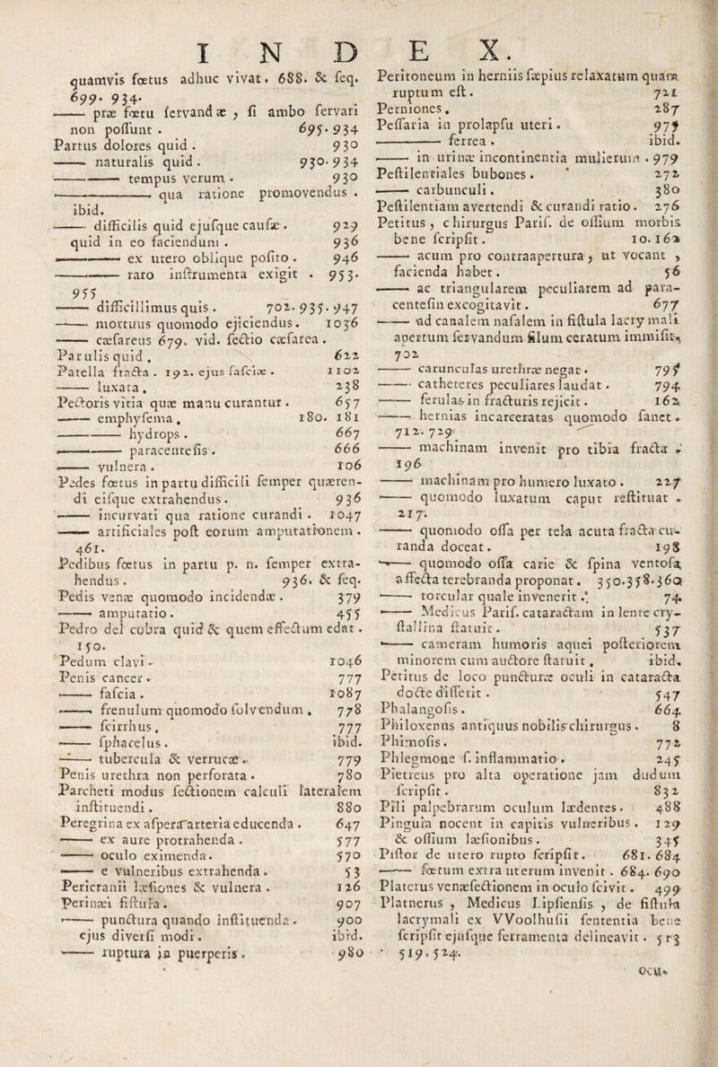 quamvis foetus adhuc vivat. 688. &amp; feq. 699. 934- ——* * prae Foetu (ervand x , fi ambo fervari non poffunt . 697 . 934 Partus dolores quid . 9 3° — naturalis quid. 930. 9 34 --- tempus verum • 93° -- qua ratione promovendus . ibid. —• difficilis quid ejufque caufse . quid in eo faciendum . ———— ex utero oblique polito . —- raro inltrumenta ex is it 929 936 946 95 3- 955 Peritoneum in herniis faepius relaxatum quam ruptum eft. Perniones # Peffaria in prolapfu uteri. ----- ferrea . in urina’ incontinentia mulierum Peftilentiales bubones . ——— carbunculi. 72 £ 287 97 f ibici. 979 272. 380 27 6 * difficillimus quis. 702.937.947 —-—■« mortuus quomodo ejiciendus. 1036 -—— esefareus 679. vid. fedio caefarea. Par ulis quid , 622 Patella frada . 192. ejus fafeiae . 1102 -- luxata, 2,38 Pedoris vitia quas manu curantur . 65 7 —emphyfema , 180. 181 ——--- hydrops . 667 »--—- paracentefis. 666 ——. vulnera . 106 Pedes foetus in partu difficili femper quaeren¬ di eifque extrahendus. 936 ' ——- incurvati qua ratione curandi . 1047 ■ — - artificiales poft eorum amputationem. 461. Pedibus foetus in partu p. n. femper extra¬ hendus . 9 3^. &amp; feq. Pedis v c nae quomodo incidendae . 3 79 ——— amputatio. 475 Pedro dei cobra quid 8c quem effedum edat. 150. Pedum clavi* 1046 Penis cancer. 777 * - fafeia . 1087 * -. frenulum quomodo folvenetum , 778 ■—■— fcirrhus. 777 —-—■ fphacelus. ibid. -1—• tubercula &amp; verrucae.- 779 Pe nis urethra non perforata. 780 Parcheti modus fedionetn calculi lateralem inftituendi. 880 Peregrina ex afperaarteria educenda . 647 ——* ex aure protrahenda. 777 * - oculo eximenda. 5 7° -- e vulneribus extrahenda . 7 3 Pericranii laffiones &amp; vulnera. 126 Perinafi fiftu fa . 907 * - pundura quandto inftituenda * 900 ejus diverii modi . ibid. —- ruptura jm puerperis . 9S0 Peftilentiam avertendi &amp; curandi ratio . Petitus , c hirurgus Parif. de offium morbis bene fcripfit. 10.162 -——- acum pro contraapenura &gt; ut vocant &gt; facienda habet. 56 ——- ac triangularem peculiarem ad para- centefin excogitavit. 677 -—-— ad canalem nafalem in fiftula lacry mali apertum fervand um filum ceratum i m mi fit-. 702 carunculas urethrae- negat« 79? — catheteres peculiares laudat. 794 ■— ferulas-in fraduris rejicit. 162 —her nias incarceratas quomodo fanet. 712. 729; — machinam invenit pro tibia frada: * i 96 machinam pro humero luxato . 227 * -quomodo luxatum caput reftituat . 217-. —— quomodo offia per tela acuta frada ciiv randa doceat. 198 —- quomodo offia carie 6c fpina ventofat, affedaterebranda proponat. 350.378*360. 1——- torcular quale invenerit74 — — Medicus Parif. cataradam in lente cry- flaliina (latuit. 737 — cameram humoris aquei pofteriorem. minorem cum audore (latuit. ibid. Petitus de loco punduras oculi in catarada dode diffeiit . 747 Phalangofis. 664 Philoxenus antiquus nobilis chirtirgus, 8 Phrmofis. 772 Phlegmone f. inflammatio. 247 Pietreus pro alta operatione jam dudum fcripfit. 832 Pili palpebrarum oculum laedentes. 488 Pinguia nocent in capitis vulneribus. 129 offium laefionibus . 347 Piftor de utero rupto fcripfit. 681.684 —-— foetum extra uterum invenit . 684. 690 Platerus venaefedionem in oculo (civit. 499 Platnerus , Medicus Lipfienfis , de fiflura lacrymali ex VVoolhufii fententia bene fcripfit ejufque ferramenta delineavit. 5 r3 * 519“ 5M'- ©CU*.