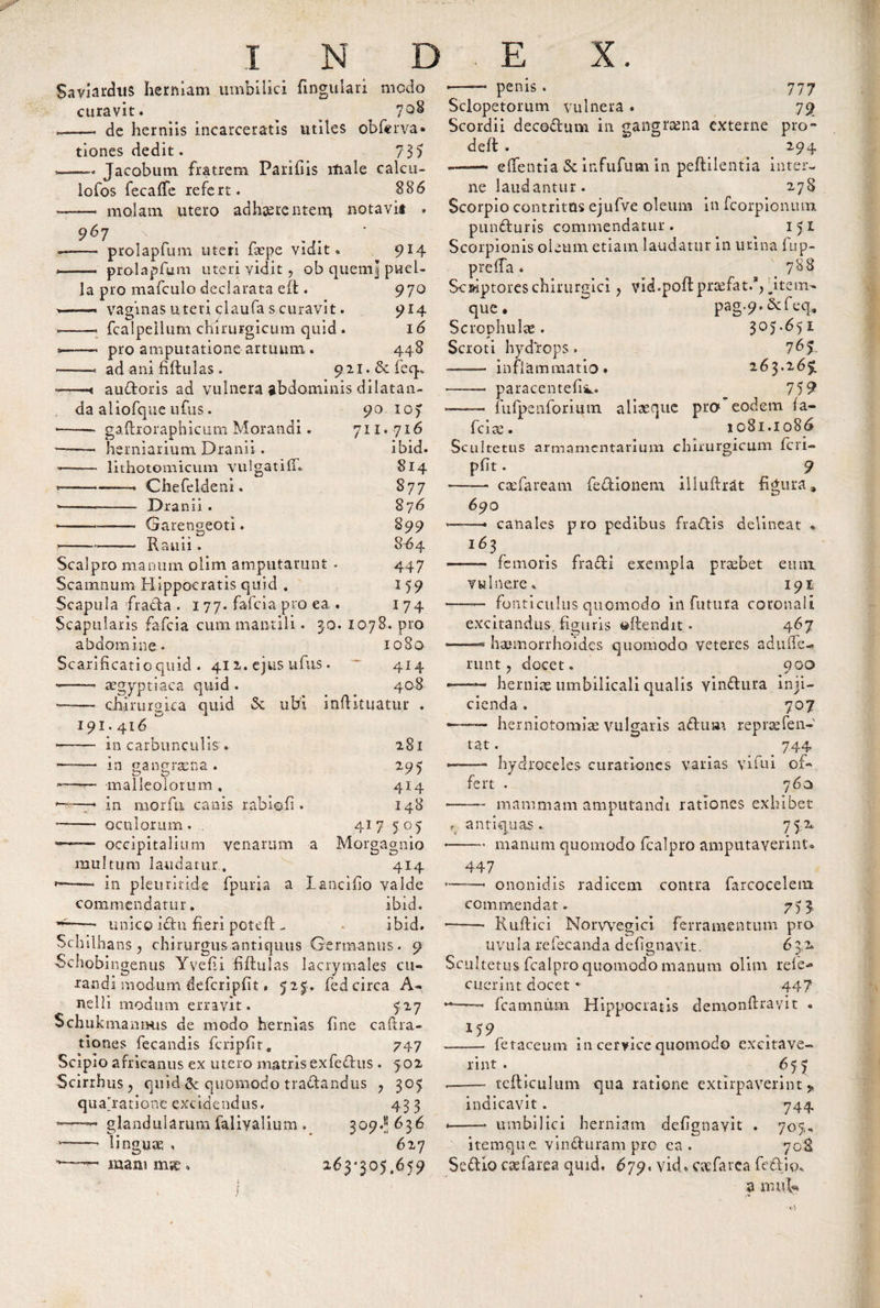 Saviarchis herniam umbilici fingulari medo curavit. &gt; ^ 7^ —- de herniis incarceratis utiles obferva* tiones dedit. . 73) u. —. Jacobum fratrem Parifiis male calcu- lofos fecafTe refert. 886 ——- molam utero adhaerentem notavi* . 967 X _ , — - prolapfum uteri fa’pe vidit. 9*4 » .- prolapfum uteri vidit 7 ob queml puel¬ la pro mafculo declarata eft . 970 » ■ - vaginas uteri claufa s curavit. 914 — - fcalpellum chirurgicum quid . x6 &gt;——. pro amputatione artuum. 448 ——* ad ani fiftulas. 92i.&amp;feq* audoris ad vulnera gbdominis dilatan¬ da aliofque ufus. — gaftroraphicinn Morand — herniarium Dranii . 90 711. lithotomicum vulgatiff. Chefeldeni. Dranii . Garengeoti. Rauii. IO) 716 ibid. 814 877 87 6 899 8^4 447 159 174 Scalpro manum olim amputarunt - Scamnum Hippocratis quid . Scapula frada . 177. faicia pro ea . Scapularis fafeia cum mantili. 30. 1078. pro abdomine. 1080 Scarificatio quid . 411. ejus ufus. * 414 --- asgyptiaca quid . 408 —— chiruroica quid &amp; ubi inftituatur . 191.416 ■— in carbunculis . m gangraena . 281 295 414 148 417 50) a Moroaonio 414 lancifio valde ibid. ibid. —— malleolorum . &gt; in morfu canis rabio fi . - oculorum . — occipitalium venarum multum laudatur. &lt;——• in pleuritide fpuria a commendatur. —- unico idu fieri poteft - . Schilhans , chirurgus antiquus Germanus . 9 Schobingenus Yvefii fiftulas lacrymales cu¬ randi modum defcripfit, 527. fedcirca A- nelli modum erravit. 727 SchukmamRts de modo hernias fine caftra- tiones fecandis fcripfir. 747 Scipio africanus ex utero matris exfedus . 502 Scirrhus, quid &amp; quomodo tradandus y 305 quadratione excidendus. 43 3 glandularum faliyalium . 309J; 636 linouae; , 627 penis 777 79 Sclopetorum vulnera . Scordii decodum in gangrena externe pro deft . 294 —— efientia &amp; infufum in peflilentia inter¬ ne laudantur. 278 Scorpio contritus ejufve oleum in feorpionum. punduris commendatur. 151 Scorpionis oleum etiam laudatur in urina fup- prelTa. 788 Scriptores chirurgici ? vid.poftprcefat.*, fitem- que. ~ pag.9. &amp;feq, Scrophulte. 305.651 Scroti hydrops. 7&amp;%- —- inflammatio. 263.265. -- paracentefiiL. 719 —— fufpenforimn aliteque pro eodem fa¬ rcite. 1081.1086 Scultetus armamentarium chirurgicum fcri- pfit. 9 - ctcfaream fedionem illuftrat figura» 690 163 canales pro pedibus fradis delineat . femoris fradi exempla prtebet eum vulnere. 191 - fonticulus quomodo in futura coronali excitandus, figuris ^ftendit• 467 --* hajmorrhoides quomodo veteres adiuTe- runt ? docet. 900 -—— hernias umbilicali qualis vindura inji¬ cienda . 707 ——— herniotomite vulgaris aduar reprsefen- tat. 744 —.- hydroceles curationes varias vifui of¬ fert . 760 --mammam amputandi rationes exhibet antiquas.. 752. -- manum quomodo fcalpro amputaverint® 447 ononidis radicem contra farcoceletn commendat. 7) 5 •—— Ruftici Norvvegici ferramentum pro uvula refecanda defignavit. 632. Scultetus fcalpro quomodo manum olim rele- cuerint docet * 447 *■*-* fcamnum Hippocratis demonfiravit « .——• fetacemn in cervice quomodo excitave¬ rint . 655 .- tcfticulum qua ratione extirpaverint * indicavit. 744 «-- umbilici herniam defignavit . 705« itemque vinduram pro ea. 708 mani m;e 263*305.659 Sedio caefarea quid. 679* vid. oefarca fodio. a nnib