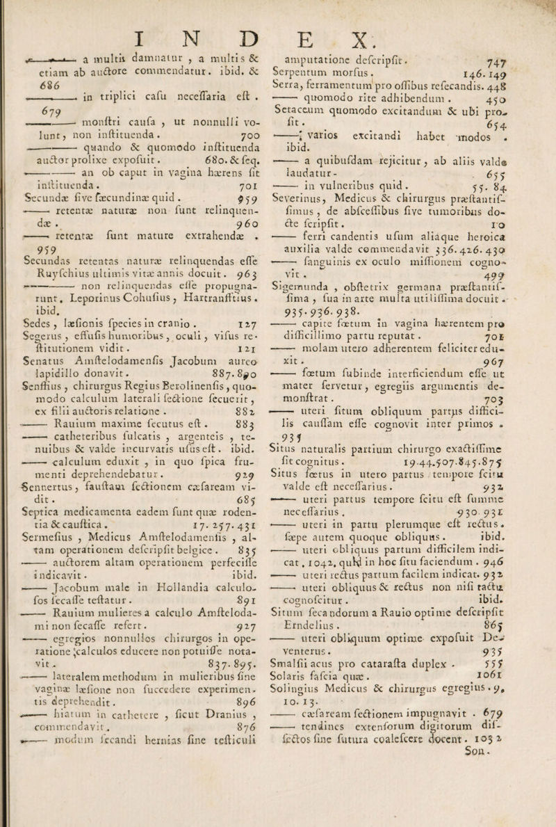 _— a multii damnatur , a multis &amp; etiam ab au&amp;ore commendatur, ibid. &amp; 686 679 in triplici cafu neceflaria eft -• monftri caufa , ut nonnulli vo¬ lunt, non inftituenda . 700 -quando &amp; quomodo inftituenda audtor prolixe expofuit. 68o.&amp;fcq. --- an ob caput in vagina hcerens fit inllituenda. 701 Secundae fi ve faecundinae quid . 959 --- retentae naturae non funt relinquen¬ dae . 960 -- retentae funt mature extrahendae . 959 Secundas retentas naturae relinquendas effe Ruyfchius ultimis vitae annis docuit. 963 — -non relinquendas elfe propugna¬ runt . Leporinus Cohufius , Hartranfftius . ibid. Sedes, Iaefionis fpecies in cranio . 127 Segerus , effufis humoribus , oculi, vifus re* ftitutionem vidit. 121 Senatus Amftelodamenfis Jacobum aureo lapidilio donavit. 887.8^0 SenfHus , chirurgus Regius Berolinenfis , quo¬ modo calculum laterali fettione fecuerit, ex filii audtoris relatione . 882 -- Rauium maxime fecutus eft. 883 -- catheteribus fulcatis , argenteis , te¬ nuibus &amp; valde incurvatis ufuseft. ibid. — - calculum eduxit , in quo fpica fru¬ menti deprehendebatur. 929 Sennertus, fauftaur feftionem cacfaream vi¬ dit . 085 Septica medicamenta eadem funt quae roden¬ tia &amp; cauflica . 17.257.431 Sermefius , Medicus Amftelodamenlis , al¬ tam operationem defcripfit belgice . 835 *- audtorem altam operationem perfecilfc indicavit. ibid. -- Jacobum male in Hollandia calculo- fos lecafte teftatur. 891 -Rauium mulieres a calculo Arnfteloda- mi non fecaffe refert. 927 -egregios nonnullos chirurgos in ope¬ ratione 'calculos educere non potuiffe nota¬ vit - 837. 895. —- lateralem methodum in mulieribus fine vaginae laefionc non fucccdere experimen* tis deprehendit. 896 i— hiatum in cathetere , ficut Dranius , commendavit.. 876 -— modum iccandi hernias fine tefticuli amputatione defcripfit. 747 Serpentum morfus. 146.149 Serra, ferramentum pro ofTIbus refecandis. 448 ■-- quomodo rite adhibendum . 450 Setace.um quomodo excitandum &lt;Sc ubi pro- . 654 •-1 varios excitandi habet 'modos . ibid. —— a quibufdam rejicitur, ab aliis vald© laudatur- , 655 - in vulneribus quid. 55. 84 Severinus, Medicus &amp; chirurgus praftfantif- flmus, de abfceffibus five tumoribus do¬ cte fcripfit. 10 - ferri candentis ufum aliaque heroica auxilia valde commendavit 336.426.430 *—— fanguinis ex oculo miffionem cogno** vit . 499 Sigemunda , obftetrix germana praeflantif- fima , fua in arte multa utiliftima docuit. 935.936.938. *-- capite foetum in vagina haerentem pro difficillimo partu reputat. 701- - molam utero adherentem feliciter edu¬ xit . 967 foetum fubinde interficiendum effe ut mater fervetur, egregiis argumentis de- monflrat. 703 • - uteri litum obliquum partps diffici¬ lis cauffam effe cognovit inter primos » Situs naturalis partium chirurgo exaftiflime fit cognitus. 19.44.507.845.875 Situs foetus in utero partus tempore febu valde eft: necefTarius. 931 —— uteri partus tempore fcltu eft: fumme necclfarius. 930 931 ♦ - uteri in partu plerumque eft ie&lt;ftus. faepe autem quoque obliquus. ibid. -- uteri obliquus partum difficilem indi¬ cat , 1042. qufd in hoc fitu faciendum . 946 —. uteri re&amp;us partum facilem indicat. 932 ♦ -* uteri obliquus 5c retftus non nifi taftu. cognofcitur. ibid. Situm feca ndorum a Rauio optime defcripfit Erndelius. 865 • - uteri obUquum optime expofuit De- venterus. 935 Smalfiiacus pro catarafta duplex . 555 Solaris fafeia qua:. 1061 Solingius Medicus &amp; chirurgus egregius. 9* 10.13. - ctefarcam fedfionem impugnavit . 679 --- tendines extenforum digitorum dif- feftos fine futura coaicfcerc docent. 1032 Son*