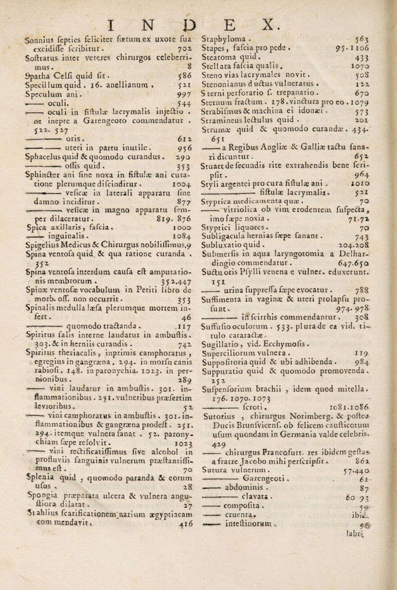 Sonnms fepties feliciter foetum ex uxore fua excidifle feribitur. 701 Softratus inter veteres chirurgos celeberri¬ mus . 8 Spatha Celfi quid fit. 586 Specillum quid . 16. anellianum • 5ZI Speculum ani. 997 *- oculi. 544 *——oculi in fiffulue lacrymalis inje£lio . ne inepte a Garengeoto commendatur . 522. 527 ——oris. 612 --——* uteri in partu inutile. 956 Sphacelus quid Sc quomodo curandus. 290 •--t «. ofiis quid . 355 Sphinder ani fine noxa in fiilulas ani cura¬ tione plerumque difeinditur . 1004. ■*——•——- veficae in laterali apparatu fine damno inciditur. 877 •s»— -- Yeficas in magno apparatu fem- per dilaceratur. 819. 876 Spica axillaris, fafeia« 1000 .—-r* inguinalis. 1084 Spigelius Medicus Sc Chirurgus nobiliffimus.y Spina yentofa quid, Sc qua ratione curanda . 35 2 Spina ventofa interdum caufa eft amputatio¬ nis membrorum . 3 5 2,447 Spinae ventofae vocabulum in Petiti libro de morb. off. non occurrit. 353 Spinalis medulla lxfa plerumque mortem in¬ fert . 46 ■—-- quomodo tra&amp;anda . .117 Spiritus falis interne laudatur in ambuflis. 303, Sc in herniis curandis • 742. Spiritus theriacalis, inprimis camphoratus , egregius in gangraena . 294. in morfn canis rabiofi. 148. in paronychia. 1023. in per¬ nionibus . 289 —- vini laudatur in ambuflis. 301. in¬ flammationibus . 2y i, vulneribus prxfertim levioribus. 5 2. vini camphoratus in ambuflis. 301. in¬ flammationibus Sc gangraena prodeft . 251. 294.itemque vulnera fanat . 5 2. parony¬ chiam fxpe refolvit. 1023 vini rcflificatiffimus fi ve alcohol in profluviis fanguinis vulnerum prxftantiffi.. mus eft . 70 Splenia quid 2 quomodo paranda Sc eorum ufus .. 28 Spongia preeparata ulcera Sc vulnera angu- fliora dilatat. 27 Stahlius fcarificationenVnariimi acgyptiacam -commenda vi u 416 Stapbyioma . 563 Stapes, fafeia pro pede . 95.1106 Steatoma quid. 433 Stellata fafeia qualis. 1070 Steno vias lacrymales novit. 508 Stenonianus d udus vulneratus. 122 S terni perforatio f. trepanatio . 670 Sternum fradutn . 178.vinctura pro eo . ic79 Strabifinus&amp; machina ei idonsei . 573 Stramineus ledulus quid . 201 Strumas quid Sc quomodo curandas. 434. 6 51 —— a Regibus Anglii Sc Gallix tadu fana¬ ri dicuntur. 6 52 Stuart de fecundis rite extrahendis bene feri- pfit. 9^4 Styli argentei pro cura fiflulx ani o ioio &lt;—1— --- fiflulx lacrymalis. 521 Styptica medicamenta qux . 70 -. vitriolica ob vim erodentem fufpeda^ imo i'xpe noxia . 71.7x Styptici liquores. 7o Subligacula hernias fxpe fanant . 743 Subluxatio quid , 204.208 Submerfis in aqua laryngotomia a Delhar- dingio commendatur . 647.650 Sudu oris Pfylli venena e vulncr. eduxerunt. 151 ,—— urina fupprefla fxpe evocatur . 788 Suffimenta in vaginx Sc uteri prolapfu pro- fuiit. . 974. 978 --in fcirrhis commendantur . 308 Suffufiooculorum . 533.plurade ea vid. tU- tulo cataraftx. Sugillatio , vid. Ecchymofis. Superciliorum vulnera . 119 Suppofitoria quid Sc ubi adhibenda . 984 Suppuratio quid Sc quomodo promovenda. 252 Sufpenforium brachii , idem quod mitella. 176. 1070. 1073 --—— feroti, ic 81.1086 Sutotius , chirurgus Norimberg. Sc poftea Ducis Brunfvicenf. ob felicem caufticoruin ufum quondam in Germania valde celebris. 429 . - . A -- chirurgus Prancofurt. res ibidem geflss- a fratre Jacobo mihi perfcripfit.. 862 Sutura vulnerum. 57.440 Garengeoti . 61 87 abdominis -—■ clavata . compofita, cruenta* inteflinoram 60 91 59 ibicL. labri