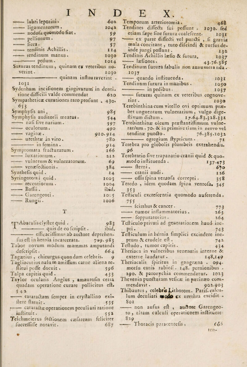 labri leporini • ligamentorum. nodofa quomodo fiat. pellionum . licca. tendinis Achillis. tendinum manus, pedum. Suturas tendinum , quinam ex veteribus no¬ verint. 1030 ■——--—-- quinam inftau raverint . 1031 Sydenham incifionem gingivarum in denti- 6 20 43o- tione difficili valde commendat Sympatheticae curationes raroprofunt ^5 3 Symphyfls ani. Symphyfis auditorii meatus. •——• nafi live narium . •-— oculorum. vaginas. urethrae in viro - in femina . Symptomata fracturarum. --- luxationum. -- vulnerum &lt;3c vulneratorum. - venoefedionis. Synthefis quid . Syringotomi quid . •-- recentiorum . -- Baftii. -- Garengcoti . -- Rungii. 544 597 490 910. 914 780 9 r4 166 21 2 69 384 14 1003 1004 ibid. IOC5 1006 &lt;rpAbacalisclyfter quid . 983 1 --- quis de eo fcripfit. ibid. -i-efHcaciiTimus ab audore deprehen- lus eft in hernia incarcerata. 709. 9S3 Tabor novum modum mammas amputandi defcripfit. 66 4 Tagastius , chirurgus quondam celebris. 9 Tagiiacotius nafu m amiflum carne aliena re¬ ditui pofTe docuit . 596 Talpa capitis quid . 433 Taylor ocularis Anglus , amaurofin certa quadam operatione curare pollicitus eft* 5 4 * -- cataradam femper in cryffallino exi» iferc (fatuit. 535 ;-- cataractae operationem peculiari ratione inftituit. 552 Teichmeierus fcdionem esefaream feliciter fuccelTillc notavit. 68y Temporum arteriotomia . 4gfc lendines diffedi fui poffunt . 1030. fed etiam faepe fine futura coalcfcent. 1031 -- ex parte diffedi vel pundi , fi gravia mala concitant, tuto difeindi &amp; rurfus de¬ inde jungi poffunt. tj-i Tendinis Achillis lac fio &amp; futura. 1037 *- laefiones. 43-76.387 Tendinum futura fabulis non annumeranda . 1037 --- quando inftituenda. 103 i Tendinum futura in manibus . 1030 ---- in pedibus. 1037 -•— • futuras quinam ex veteribus cognove¬ rint. 1030 T erebinthina cum vitello ovi optimum prae¬ bet unguentum vulnerarium, vulgo dige- ftivum didum . 17. 64.83.328.331 Terebinthinae oleum praeffantiffimum vulne- rar/um . 70. 5c in primis etiam in nervo Yei tendinae pundo. 76.385.1032 — —— ■ ■ egregium ftypticum . 71 Terebra pro globolis plumbeis extrahendis. Terebratio five trapanatio cranii quid Sc quo¬ modo inftituenda . 137,473 —— fferni. 6^0 - cranii nudi. 126 - offis fpi na ventofa correpti. 358 Teredo , idem quodam fpina ventofa. 345 353 Tefficuli excrefcentia quomodo auferenda. 755 -- fcirrhus &amp; cancer . 773 -—— tumor inflammatorius . 263 —— foppuratorius . 264 Tefiiculo privati ad generationem haud ine- pti - t , , 743 Tefficulum in hernia fimplici excindere ine¬ ptum crudele eft . 742 Teftudo, tumor capitis . 434 Theriaca in vulneribus venenatis interne &amp; externe laudatur. 148.149 Theriacalis fpiritus in gangraena . 094. morfu canis rabiofl . 148. pernionibus . 290. &lt;5c paronychia commendatur. 1023 Thevenin punduram Yeficae in paerinceo com¬ mendavit . 902.903 Thibautus, celebris ^ithotom. Parif. calcu¬ lum deculiari mo4o Cx urethra excidit . 801 -- non aufus eft , audorc Garengeo- to&gt; 829 iltam calculi operationem inftituere Thoracis paracentefis. ( 06 ten-