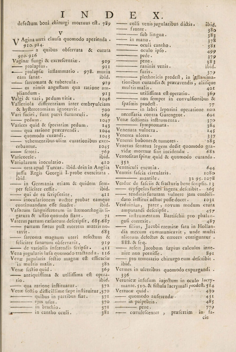 defedum boni chirurgi mortuus eft. 7S9 V •% j Agina uteri claufa quomodo aperienda . -.-. a quibus obfervata &amp; curata 910. 916 Vagina; fungi &amp; excrefcentia;. 919 .- prolaplus. 911 * - prolapfte inflammatio . 978. muria eam fanat- ibid. -- farcomata &amp; tubercula. 919 - os nimis anguftum qua ratione am¬ pliandum . 913 Valgi &lt;Sc vari, pedum vitia. 1046 Valleriola differentiam inter embryulciam 6c hyfterotomiam ignoravit. 700 Vari faciei, funt parvi furunculi. 269 - pedum. 1047 Varices quid Sc fpeciatim pedum. 143 -- qua ratione praecavendi. 1044 - quomodo curandi. 1043 - vehementibus olim curationibus exer¬ cebantur. 1045 -- fcroti. 769 Varicocele. ibid. Variolarum inoculatio. 410 —— orta apud Tureas, ibid. dein in Angi ia julfu Regis Georgii I. probe exercitata . ibid. * - in Germania etiam Sc quidem fenr- per feliciter ccffit. ibid. * -- qui de ea fcripferint. 411 -- inoculationem a udor probat eamque continuandam elfe fuadet . ibid. Vaforum fanguiferorum in haemorrhagiis li- gatura unio quomdo fiant. 71 Vatcruspartum casfarcum defcripfit. 685.687 - partum fcctus poft mortem matris no¬ tavit. 683 —— farcoma magnum uteri refedum 6c feliciter fanatum obfervavit. 919 — de variolis inferendis fcripfit. 411 Vena jugularis laefa quomodo tradand a . 116 Vena; jugularis fedio magnae eft efficaciae / D , , Zj in multis malis . 382 Vente fedio quid . • 369 -- anriquiftima 5c utllifHma eft opera¬ tio. ibid. -- qua ratione inftituatur. 372 Venx fedio difficillime faepe inftituitur ,370 --- quibus in partibus fiat. 371 * -•-* * ejus ufus. 370 * -*- in brachio. 371 x--- in cantho oculi. 381 colli venis jugularibus didis fronte . -* fub lingua . in manu . -- oculi cantho . - oculo ipfo , -- pede . - pene . - raninis venis. -- furis. ibid. 380 383 378 * 381 4 99 379 3*3 ibid. 37 9 plethoricis prodeft , in anima¬ tionibus curandis 6c praecavendis, aliifque multis malis. 401 -—7-utiliflima eft operatio. 369 -- non femper in convulfionibus &amp; fpafmis prodeft. 77 in labri leporini operatione non 601 370 l- neceffaria contra Garengeot. Vente fedioms inftrumenta. fymptomata. 384 I4&gt; 337 '283 Venenata vulnera . Venerea ulcera . Venerei bubones &amp; tumores . Venetus fenatus legem dedit quomodo gra vidte mortute fint incidenda; . 682 Ventofitas fpina; quid &amp; quomodo curanda. 35*, Ventriculi excutla. 644 Ventris fafeia circularis. io8a •-mantile. 3295.1078 Verduc de fafeiis &amp; fraduris bene fcripfit. 1 3 - eryfipelasfaciei ingens deferibit. 265 * -- tendinis futuram vulnere jam confoli- dato inffitui adhuc poife docet. 1031 Verdu iiiius, pater , novum modum crura amputandi defcripfit. ' 457 —— inftrumtfntum Bartifchii pro phalan- gofi correxit. 487 - filius, Jacobi eremitte fata in Hollan- dia mecum communicavit , unde multi aliorum defedus 6c errores corriguntur . 8 88. &amp;. fe q. —-—* refert Jacobum ftepius calculos inve¬ nire non potuiffe . 891 * -* pro temerario chirurgo eum deferibit . ibid. Vermes in ulceribus quomodo expurgandi . 33* Veronicac infufum injedum in oculo Jacry- mante. 5 1 o. 5c fiftula lacrymali prodeft. 514 Verructc quid. '' - 430 - quomodo auferenda;. * 431 --. in palpebris. 485 --•-- pene. 779 * -coerulefcentes , prsefertim in fa¬ cie