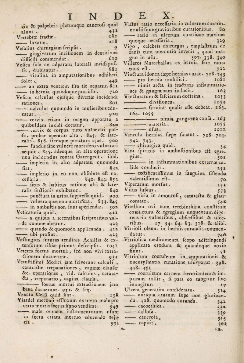 cic &amp; palpebris plerumque eancrofi quid alunt . 431 Yertebrx fradas. *82 —— luxata. 21$ Yefalius chirurgiam fcripfit. 9 --. gingivarum incifionem in dentitione difficili commendat.. . 620, Vefica fola an adparatu, laterali incidi pof- fjt , dubitatur. 882 ..._ vitulina in amputationibus adhiberi folet ^ 449 •*—— an extra ventrem fita fit negatur» §41 -- in hernia quandoque procidit. 720 Veficae calculus ejufque diverhe incidendi rationes. Boi ——- calculus quomodo in mulieribus edu¬ catur»; 9 2Q ——•. cervix etiam in magno apparatu a quibufdam incidi docetur* 8$0 —• cervix 6c corpus tuto vulnerari pof- fe , probat operatio alta . 845. Sc late¬ ralis. 858. itemque pundura ejus. 900 n- fundus fine vulnere mortifero vulnerari nequit . 845. adeoque in alta operatione non incidendus contra Garengeot. ibid. --... impletio in alto adparatu quomodo fiat. 842. —. impletio in eo non abfolute efl: ne¬ ceffaria* 840. 844» 852 --- {itus &lt;k habitus ratione alti 5c late¬ ralis fedionis exhibetur .. 840 pundura in urina fuppreffa quid . 900 * vulnera quae non mortifera . 833.845 --* in ambuftisnon funt aperienda:, 302 Veflcatoria quid. 422 —-■ a quibus a recentibus feriptoribus yal- &lt;&lt; de commendentur. 423 * quando 6c quomodo applicanda . 422 --- ubi profint. 423 Vefiingius futuras tendinis Achillis 6e ex- tenforum tibiae primus deferipfit. 1041 Veteres foetus mortui, fed non vivi extra- dionem docuerunt. 931 Vetuftiffimi Medici jam fciverunt calculi , cataradae trepanationes ? vaginae claufae &amp;c. operationes , vid. calculus ? catara- da , trepanatio ? vagina claufa * *———- foetus mortui extradionem jam bene, docuerunt. 951. 8c feq» Vexata Celfl quid fint. 138 Yiardel meconii effluxum ex utero male pro certo mortis foetus figno venditat. 949 - male omnem inffrumentorum ufum in fgetu etiam mortuo educendo teji-f cn •. / 95* Vidus ratio neceffaria in vulnerum curatio¬ ne aliifque gravioribus curationibus. 8q ——• ratio in ulcerum curatione maxime quoque neceffaria., 329 Vigo , celebris chirurgus , emplailrum de ranis cum mercurio invenit , quod ma¬ gno in ufu. 307. 338, 340 Viileroi Mgrechallus ex hernia fere mor¬ tuus efl:«. 722 Vindura idonea faepe hernias curat. 708. 743 ■-- pro hernia umbilici . 1081 —-—. nimis arda in fraduris inflammatio¬ nes &amp; gangraenam inducit. 163 Vinduratum &amp; fafeiarum dodrina . 105 3 ——*——&lt; divifiones. 1054 firmitas quadis efle debeat. 1630 164. 1055, materia ufus nimia ^angnena caufa . 16% 105? 1022 724* Vincula hernias faepe fanant . 708. 742. 743: _ —-—- chirurgica quid . Vini fpiritus in ambuftionibus efl 34 egre- 301 —»-- in inflammationibus externae ca¬ lide conducit. redi fleat i fli mus gius valentiffimus efl. Viperamm morfu s. Vifus lufcus. in faeguine 25! fi flendo 70 151 — vitia in amourofi y catarada 6c glau¬ comate ». 542,' Vitellum ovi cum terebinthina conflituit coafuetum &amp; egregium unguentum dige¬ rens in vulneribus r abfceffibus 8c ulce¬ ribus. 17. 54. 64. 83. 328. &amp; alibi. Vitrioli oleum in herniis curandis commen¬ datur., 746 Vitriolica medicamenta fcopo adflringendi applicata erodunt &amp;; quandoque noxia fiunt.. 71 Vitrio.lum coeruleum in^amputationis &amp; onemyfmatis curatione ufirtpafur • 398. 448. 451 •-— coeruleum carnem fuxtrriantem &amp; im¬ puram tollit y fi pars eo tangitur five inungitur. 17* Ulcera genera.tim confiderata. 314 —-— antiqua crurum faepe non glutinan¬ da. 328. quomodo curanda. -* cacoethica. caliofa.. cancrofa capitis jtL. 342- 33* 3 39 3*% ctj^ 0