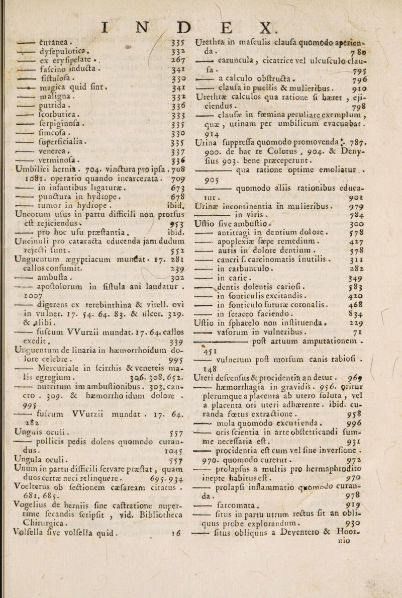 Cutanea. dyfepulotica. ex eryfipelate •, fafcino inducfa . fiftulo/a. magica quid fint. maligna . putrida . fcorbutiea. ferpiginofa . fimcofa . fuperficialia. venerea. verminofa. 335 33* 267 34i 33° 341 33* 336 333 335 330 335 337 33* Umbilici hernia . 704. vin&amp;ura pro ipfa . 708 1081. operatio quando incarcerata. 709 --in infantibus ligaturas. 673 -- punitura in hydrope. 678 ■- tumor in hydrope . ibid. Uncorum ufus in partu difficili non prorfus eff rejiciendus * 953 ——• pro hoc ufu prasffantia . ibid. Unci nui i pro cataracta educenda jam dudum rejedti funt. ^ 552 Unguentum acgyptiacum mundat* 17. 281 callos confumit. r\ 239 •-* ambufla . 302 —— apoflolorum in fiffula ani laudatur . 1007 digerens cx terebinthina Sc vitell. ovi in vulner. 17. 5:4. 64. 83. 6c ulcer. 329. dc ^libi. -fufcum VVurzii mundat. 17. 64..callos exedit. 339 Ui guentum de linaria in haemorrhoidum do¬ lore celebre . 995 *- Mercuriale in fcirrhis &amp; venereis ma¬ lis egregium. 30,6.508,6)2. ■- nutritum im ambuffionibus . 303. can¬ cro . 309. Se haemorrhoidum dolore . 995 -- fufe um VVurzil mundat . 17. 64. 282 Unguis oculi. 777 —- pollicis pedis dolens quomodo curan¬ dus. 1045 Ungula oculi. 577 Unum in partu difficili fervare prasffat, quam duos certae neci relinquere. 697.954 Voelterus ob fedfionem caefaream citatus . 681. 685. Vogelius de herniis fine caflratione nuper¬ rime fecandis fcripfit , yid. Bibliotheca Chirurgica. Volfella uve volfella quid. \6 Urethra in mafculis claufa quomodo aperien¬ da . 780 --. caruncula, cicatrice vel ulcufculo clau- fa. -— 795 »- a calculo obftructa* 796 ■ - claufa in puellis &amp; mulieribus. 910 Urethrae calculos qua ratione fi haeret , eji¬ ciendus. 798 - claufe in foemina peculiare exemplum , qux , urinam per umbilicum evacuabat. 914 Urina fuppreffa quomodo promovenda [, 787. 900. de hac re Colotus , 904. &amp; Deny- fius 903. bene praeceperunt. —,—— qua ratione optime emoliatur .. 907 tur quomodo aliis rationibus educa- 901 Urinas incontinentia in mulieribus. 979 •--in viris - 784 Uffio five ambuffio . 300 —— antitragi in dentium dolore . 778 --apoplexias faspe remedium . 427 —■—• auris in dolore dentium. 778 - cancri f. carcinomatis inutilis . 311 — - in carbunculo. 282 — in carie. 349 »——- dentis dolentis cariofi. 583 —— in fonticulis excitandis . 420 -— in fonticulo futurae coronalis. 468 - in fetaceo faciendo. 834 Uffio in fphacelo non inffituenda • 229 —— vaforum in vulneribus. 71 poff artuum amputationem 45i vulnerum poff morfum canis rabiofi . 148 Uteri defcenfus &amp; procidentia an detur . 969 —- ■ ■ ■ haemorrhagia in gravidis. 976. gritur plerumque a placenta ab utero foluta , vel a placenta ori uteri adhaerente . ibid. cu¬ randa foetus extradflone . 978 -- mola quomodo excutienda. 996 -- oris fcientia in arte obffetricandi fum- me neceffaria eff. 931 .- ' procidentia eff cum vel fine inverfionc . 970. quomodo curetur . 972 -prolapfus a multis pro hermaphrodito inepte habitus eff. - prolapfi inflammatio quomodo curan¬ da. * 978 - farcomata. 9l9 •- fi tus in partu utrum reCtus fit an obli¬ quus probe explorandum. 930 - fi tus obliquus a Deyentero &amp; Hoor- nio