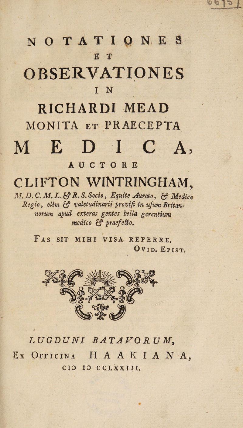 notationes E T OBSERVATIONES I N RICHARDI MEAD MONITA et PRAECEPTA M EDI C A, AUCTORE CLIFTON WINTRINGHAM, M. D.C.M.L.& R. S. Socio, Equite durato, Medico Regio, o/m valetudinarii provifi in ufum Britan¬ norum apud exteras gentes bella gerentium medico praefeSto. Fas sit mihi visa referre. Ovid. Epist. LUGDUNI BATAVO R U M% Ex Officina HAAKIANA, cid ID CCLXXIII.