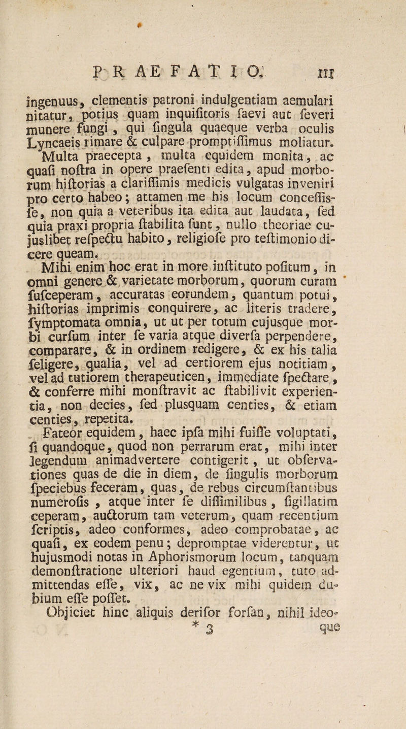 ingenuus, clementis patroni indulgentiam aemulari nitatur, potius quam inquilitoris faevi aut feveri munere fungi , qui fingula quaeque verba oculis Lyncaeis rimare &amp; culpare promptiffimus moliatur. Multa praecepta , multa equidem monita, ac quafi noftra in opere praefenti edita, apud morbo- rum hiftorias a clariflimis medicis vulgatas inveniri pro certo habeo; attamen me his locum conceffis- fe, non quia a veteribus ita edita aut laudata, fed quia praxi propria ftabilita funt, nullo theoriae cu- juslibet refpettu habito, religiofe pro teltimoniodi» cere queam. Mihi enim hoc erat in more inftituto pofitum, in omni genere &amp; varietate morborum, quorum curara fufceperam, accuratas eorundem, quantum potui, hiftorias imprimis conquirere, ac literis tradere, fymptomata omnia, ut ut per totum cujusque mor¬ bi curfum inter fe varia atque diverfa perpendere, comparare, &amp; in ordinem redigere, &amp; ex his talia feligere, qualia, vel ad certiorem ejus notitiam, vel ad tutiorem therapeuticen, immediate fpedlare , &amp; conferre mihi monftravit ac ftabilivit experien¬ tia, non decies, fed plusquam centies, &amp; etiam centies, repetita. Fateor equidem, haec ipfa mihi fulfle voluptati, fi quandoque, quod non perrarum erat, mihi inter legendum animadvertere contigerit, ut obferva- tiones quas de die in diem, de lingulis morborum fpeciebus feceram, quas, de rebus circumflantibus xmmerolis , atque inter fe diflimilibus, figillatim ceperam, au&amp;orum tam veterum, quam recentium fcriptis, adeo conformes, adeo comprobatae, ac quali, ex eodem penu; depromptae viderentur, ut hujusmodi notas in Aphorismorum locum, tanquam demonltratione ulteriori haud egentium, tuto ad¬ mittendas elTe, vix, ac ne vix mihi quidem du¬ bium elTe polTet, Objiciet hinc aliquis derifor forfan, nihil ideo* * 3 que