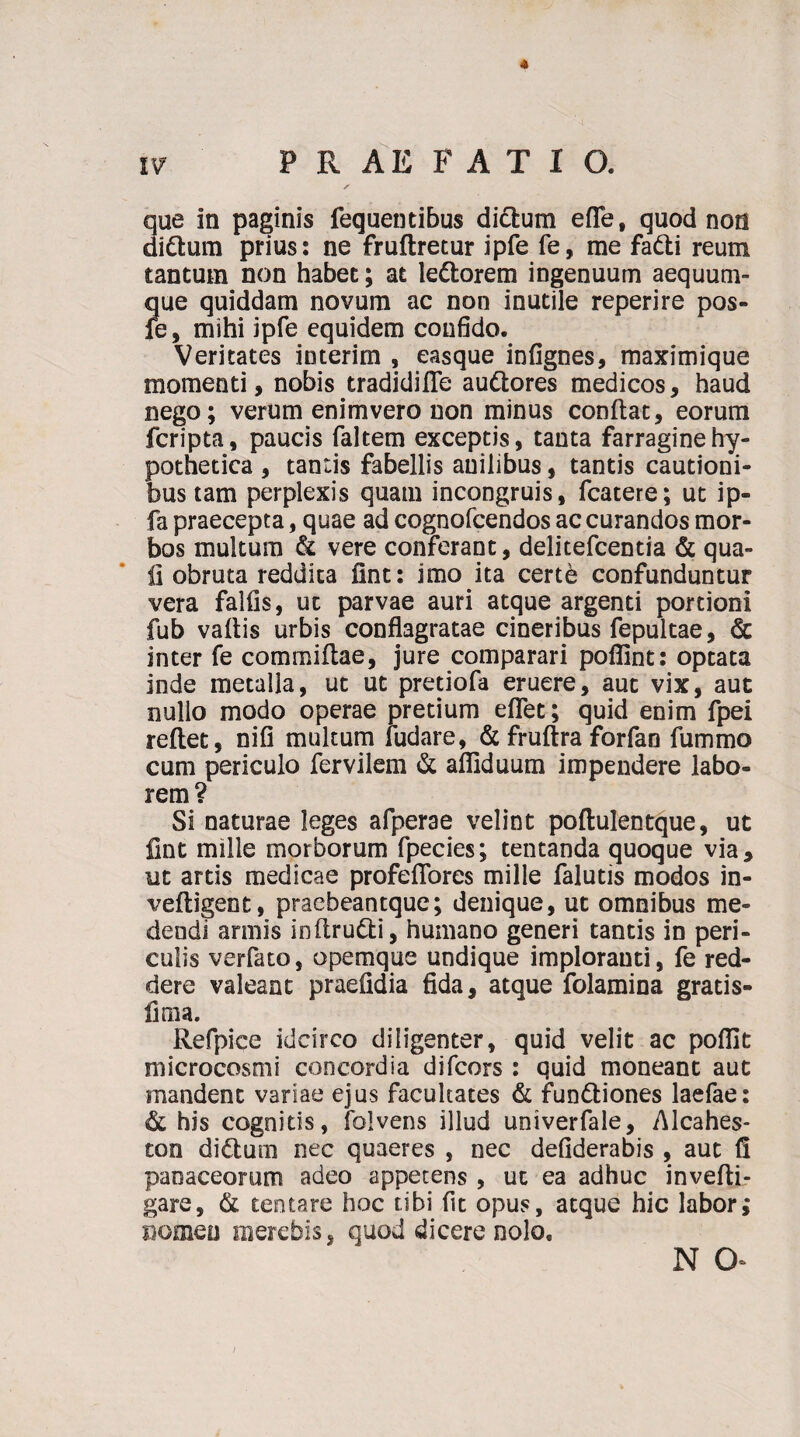 * PRAEFATIO. que in paginis fequentibus dictum efle, quod non di&um prius: ne fruftretur ipfe fe, me fadti reum tantum non habet; at lettorem ingenuum aequum¬ que quiddam novum ac non inutile reperire pos¬ te, mihi ipfe equidem confido. Veritates interim , easque infignes, maximique momenti, nobis tradidifle audtores medicos, haud nego; verum enimvero non minus conflat, eorum fcripta, paucis faltem exceptis, tanta farragine hy¬ pothetica , tantis fabellis auilibus, tantis cautioni¬ bus tam perplexis quam incongruis, fcatere; ut ip- fa praecepta, quae ad cognofcendos ac curandos mor¬ bos multum & vere conferant, delitefcentia & qua¬ li obruta reddita fint: imo ita certe confunduntur vera falfis, ut parvae auri atque argenti portioni fub vaftis urbis conflagratae cineribus fepultae, & inter fe commiftae, jure comparari poflint: optata inde metalla, ut ut pretiofa eruere, aut vix, aut nullo modo operae pretium eflet; quid enim fpei reflet, nifi multum fudare, & fruflra forfan fummo cum periculo fervilem & afliduum impendere labo¬ rem? Si naturae leges afperae velint poflulentque, ut lint mille morborum fpecies; tentanda quoque via, ut artis medicae profeflores mille falutis modos in- vefligent, praebeantque; denique, ut omnibus me¬ dendi armis inflru&i, humano generi tantis in peri¬ culis verfato, opemque undique implorauti, fe red¬ dere valeant praefidia fida, atque folamina gratis- lima. Refpice idcirco diligenter, quid velit ac poflit microcosmi concordia difcors : quid moneant aut mandent variae ejus facultates & fundliones laefae: & his cognitis, folvens illud uoiverfale, Alcahes- ton di£lum nec quaeres , nec defiderabis , aut fi paoaceorum adeo appetens , ut ea adhuc invefli- gare, & tentare hoc tibi fit opus, atque hic labor; nomen oiercbis, quod dicere nolo, n a i