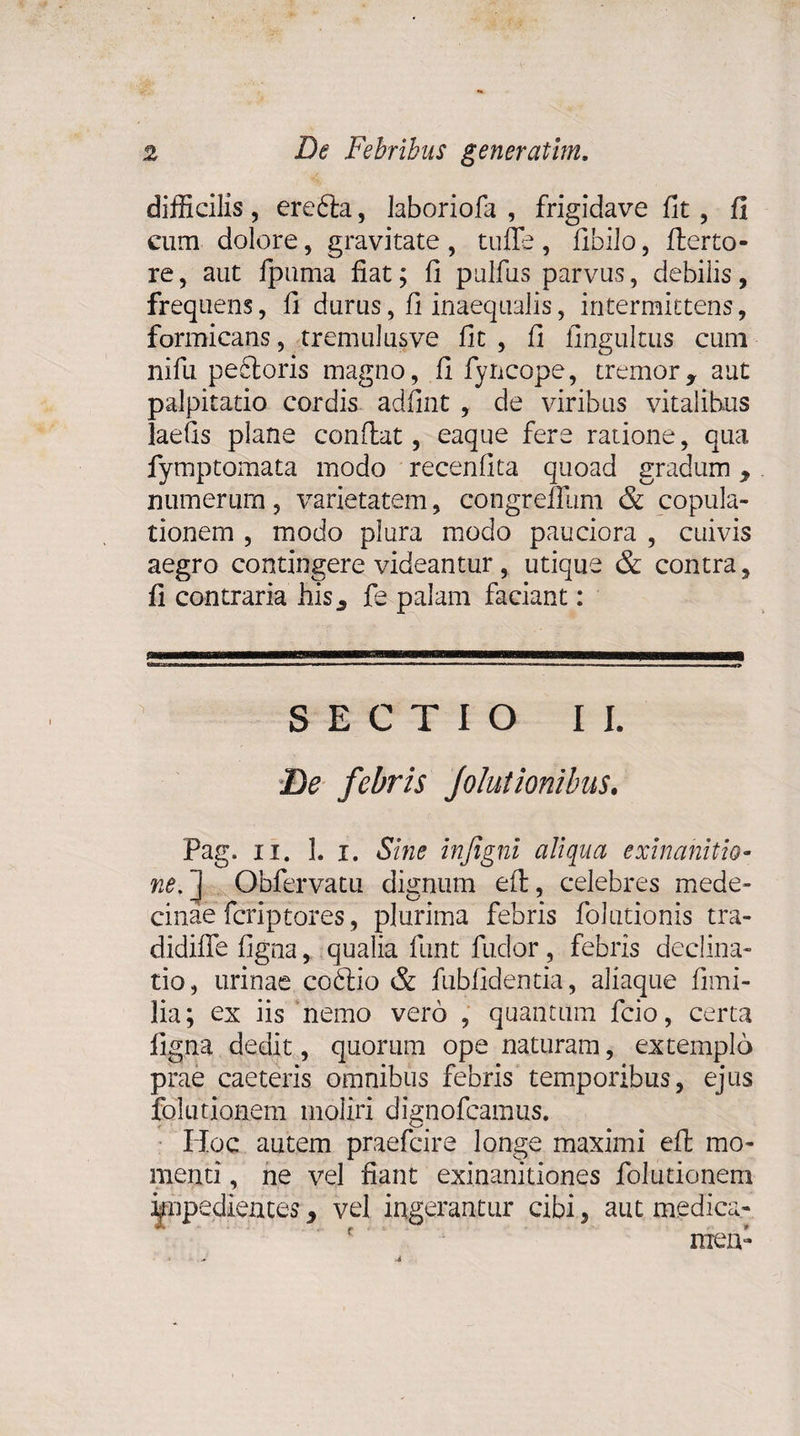 difficilis , eredla, laboriofa , frigidave fit, fi cum dolore, gravitate , tuffe , fibilo, fler to¬ re , aut fpuma fiat; fi pullus parvus, debilis, frequens, fi durus, fi inaequalis, intermittens, formicans, tremulusve fit , fi fingultus cum nifu pefiloris magno, fi fyncope, tremor9 aut palpitatio cordis adfint , de viribus vitalibus laefis plane conflat, eaque fere ratione, qua fymptomata modo recenfita quoad gradum y numerum, varietatem, congreffum &amp; copula¬ tionem , modo plura modo pauciora , cuivis aegro contingere videantur, utique &amp; contra, fi contraria his., fe palam faciant: SECTIO II. De febris Jolutionibus. Pag. ii. I. i. Sine injigni aliqua exinanitio¬ ne.] Obfervatu dignum eft, celebres mede- cinae fcriptores, plurima febris folutionis tra- didifle figna, qualia funt fudor, febris declina¬ tio, urinae codlio &amp; fubfidentia, aliaque fimi- lia; ex iis nemo vero , quantum fcio, certa figna dedit, quorum ope naturam, extemplo prae caeteris omnibus febris temporibus, ejus fol udonem moliri dignofcamus. Hoc autem praefcire longe maximi eft mo¬ menti , ne vel fiant exinanitiones fol udonem impedientes y vel ingerantur cibi, aut medica¬ men-