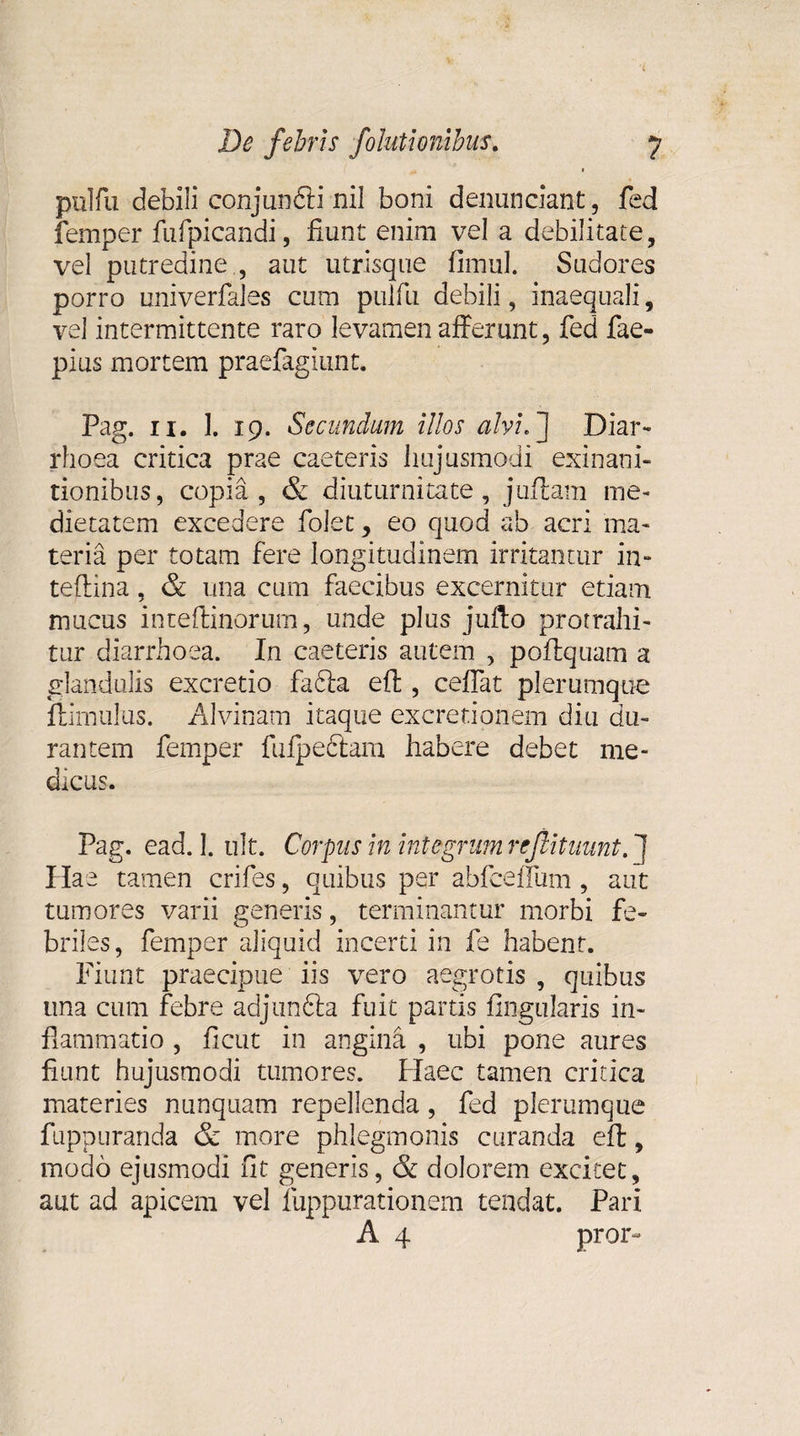 pulfu debili conjunfti nil boni denunciant, fed femper fufpicandi, fiunt enim vel a debilitate, vel putredine., aut utrisque fimul. Sudores porro univerfales cum pulfu debili, inaequali, vel intermittente raro levamen afferunt, fed fae- pius mortem praefagiunt. Pag. ii. ]. 19. Secundum illos alvi.] Diar¬ rhoea critica prae caeteris hujusmodi exinani¬ tionibus, copia, &amp; diuturnitate, juflam me¬ dietatem excedere folet y eo quod ab acri ma¬ teria per totam fere longitudinem irritantur in- teflina, &amp; una cum faecibus excernitur etiam mucus inteflinorum, unde plus jufto protrahi¬ tur diarrhoea. In caeteris autem , poftquam a glandulis excretio fadta eft, ceffat plerumque ftimulus. Alvinam itaque excretionem diu du¬ rantem femper fulpeftam habere debet me¬ dicus. Pag. ead. 1. ult. Corpus in integrum rejlituunt. ] Hae tamen crifes, quibus per abfceffum , aut tumores varii generis, terminantur morbi fe¬ briles, femper aliquid incerti in fe habent. Fiunt praecipue iis vero aegrotis , quibus una cum febre adjun&amp;a fuit partis lingularis in¬ flammatio , ficut in angina , ubi pone aures fiunt hujusmodi tumores. Haec tamen critica materies nunquam repellenda, fed plerumque fuppuranda &amp; more phlegmonis curanda eft, modo ejusmodi fit generis, &amp; dolorem excitet, aut ad apicem vel fuppurationem tendat. Pari A 4 pror-