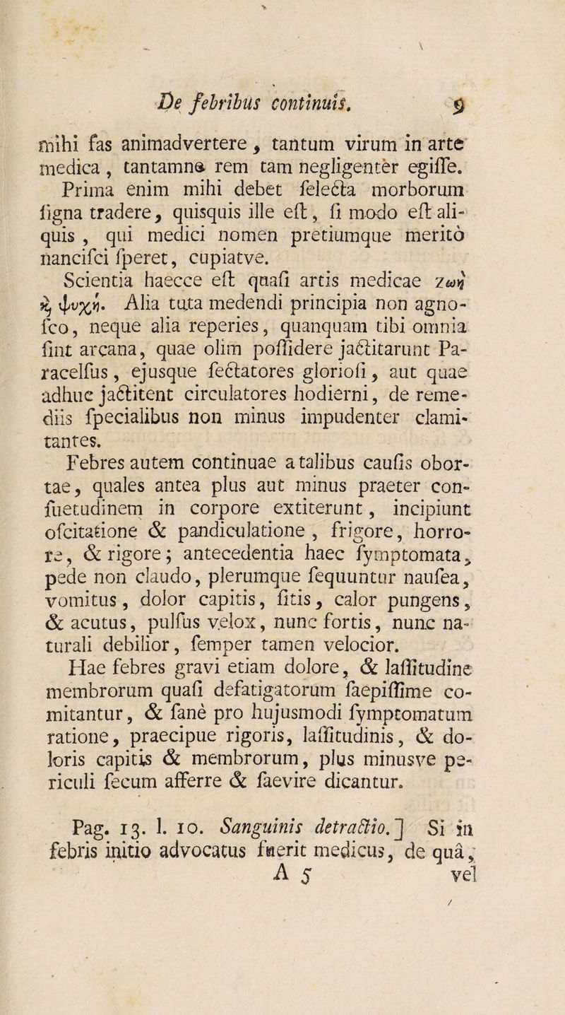 > De febribus continuis. $ mihi fas animadvertere , tantum virum in arte medica , tantamna rem tam negligenter egifle. Prima enim mihi debet feledta morborum ligna tradere, quisquis ille eft, fi modo eil ali¬ quis , qui medici nomen pretiumque merito nancifci fperet, cupiatve. Scientia haecce efi: qnafi artis medicae ^ Alia tata medendi principia non agno- fco, neque alia reperies, quanquam tibi omnia fiat arcana, quae olim poffidere ja&amp;icarunt Pa- racelfus, ej usque feclatores gloriofi, aut quae adhuc jaftitent circulatores hodierni, de reme¬ diis fpecialibus non minus impudenter clami¬ tantes. Febres autem continuae a talibus caufis obor¬ tae, quales antea plus aut minus praeter con- fuetudinem in corpore extiterunt, incipiunt ofcitatione &amp; pandiculatione , frigore, horro¬ re , &amp; rigore; antecedentia haec fymptomata, pede non claudo, plerumque fequuntur naufea, vomitus, dolor capitis, fitis, calor pungens, &amp; acutus, pulfus velox, nunc fortis, nunc na¬ turali debilior, femper tamen velocior. Hae febres gravi etiam dolore, &amp; laffitudine membrorum quafi defatigatorum faepiflime co¬ mitantur, &amp; fane pro hujusmodi fympcomatum ratione, praecipue rigoris, laffitudinis, &amp; do¬ loris capitis &amp; membrorum, plus minusve pe¬ riculi fecum afferre &amp; faevire dicantur. Pag. 13. 1. 10. Sanguinis detraSHo.'] Si in febris initio advocatus fiaerit medicus, de qua, A 5 vel /