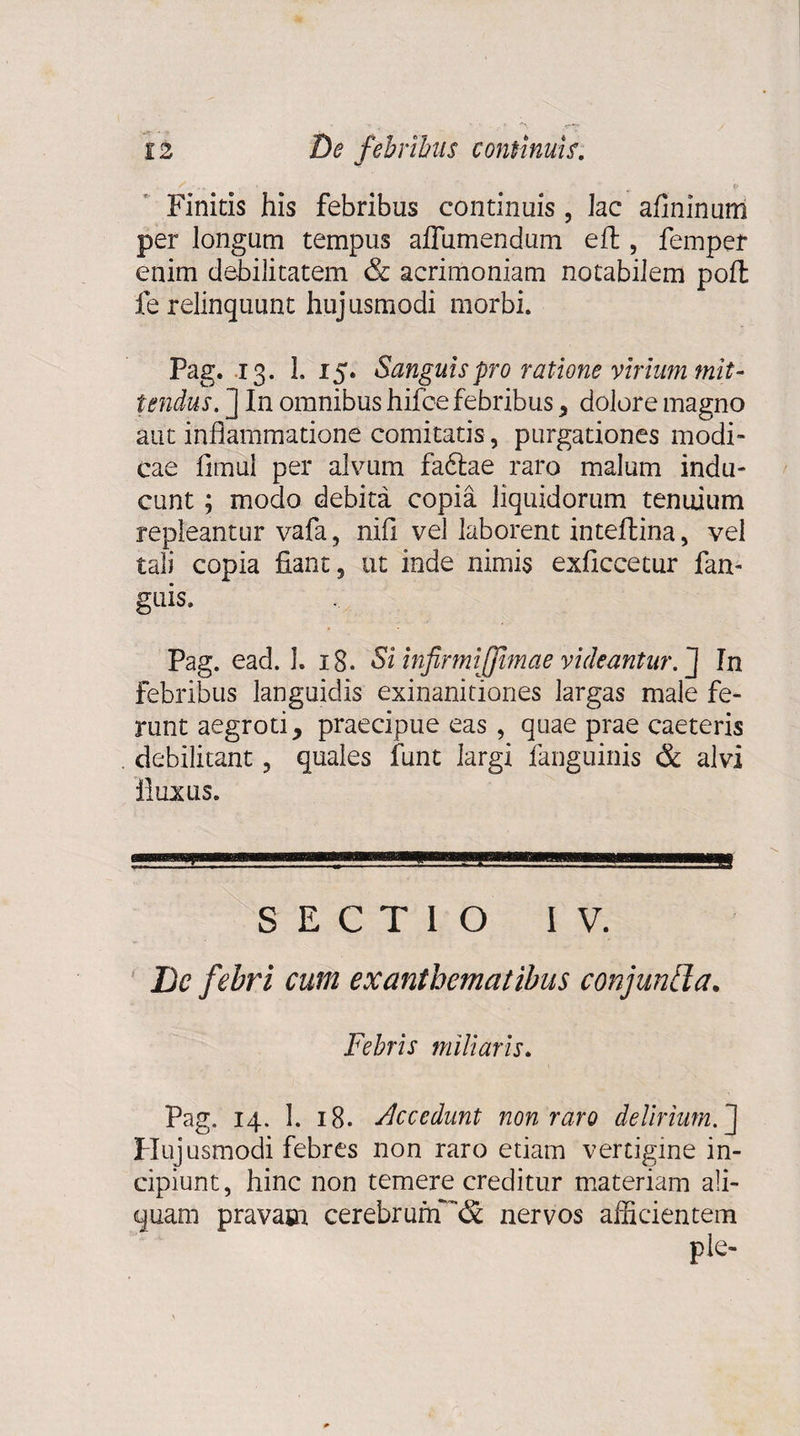 Finitis his febribus continuis , lac afininum per longum tempus aflumendum eft , femper enim debilitatem &amp; acrimoniam notabilem poft fe relinquunt huj usmodi morbi. Pag. 13. 1. 15. Sanguis pro ratione virium mit¬ tendus. ] In omnibus hifce febribus , dolore magno aut inflammatione comitatis, purgationes modi¬ cae fimul per alvum fadtae raro malum indu¬ cunt ; modo debita copia liquidorum tenuium repleantur vafa, nili vel laborent inteftina, vel tali copia fiant, ut inde nimis exficcetur fan- guis, Pag. ead. 1. 18. Si infirmiijjimae videantur.'] In febribus languidis exinanitiones largas male fe¬ runt aegroti, praecipue eas, quae prae caeteris debilitant, quales funt largi fanguinis &amp; alvi iluxus. SECTIO IV. De febri cum exanthematibus conjuntla. Febris miliaris. Pag. 14. 1. 18. decedant non raro delirium.] Plujusmodi febres non raro etiam vertigine in¬ cipiunt, hinc non temere creditur materiam ali- quam pravam cerebrum nervos amcientem ple-