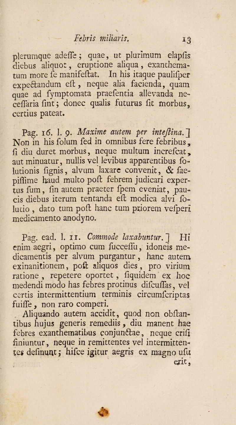 plerumque ad e fle; quae, ut plurimum elapfis diebus aliquot, eruptione aliqua, exanthema¬ tum more fe manifeflat. In his itaque paulifper expedlandum eft, neque alia facienda, quam quae ad fymptomata praefentia allevanda ne-» ceflariafint; donec qualis futurus fit morbus, certius pateat. Pag. i&lt;5. 1. 9. Maxime autem per inteftina.~\ Non in his folum fed in omnibus fere febribus, fi diu duret morbus, neque multum increfcat, aut minuatur, nullis vel levibus apparentibus fo- lutionis fignis, alvum laxare convenit, &amp; fae- piffime haud multo poft febrem judicari exper¬ tus fum, fin autem praeter fpem eveniat, pau¬ cis diebus iterum tentanda eft modica alvi fo- lutio , dato tum poft hanc tum priorem vefperx medicamento anodyno. Pag. ead. 1. 11. Commode laxabuntur. ] Hi enim aegri, optimo cum fuccefiii, idoneis me¬ dicamentis per alvum purgantur, hanc autem exinanitionem, poft aliquos dies , pro virium ratione , repetere oportet , fiquidem ex hoc medendi modo has febres protinus difcuffas, vel certis intermittentium terminis circumfcriptas fuiffe, non raro comperi. Aliquando autem accidit, quod non obftan- tibus hujus generis remediis, diu manent hae febres exanthematibus conjunftae, neque crifi finiuntur, neque in remittentes vel intermitten¬ tes delinunt; hifce igitur aegris ex magno ufu erit,