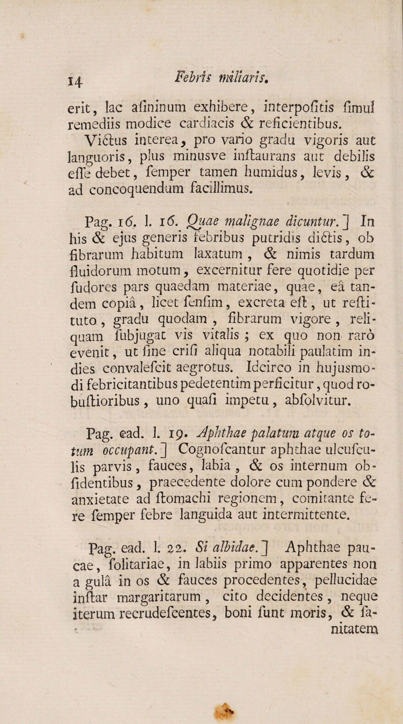 erit, lac aflninum exhibere, interpofitis fimitl remediis modice cardiacis &amp; reficientibus, Vibius interea, pro vario gradu vigoris aut languoris, plus minusve inftaurans aut debilis effe debet, femper tamen humidus, levis , &amp; ad concoquendum facillimus. Pag. id. 1. i<5. Quae malignae dicuntur.] In his &amp; ejus generis febribus putridis diblis, ob fibrarum habitum laxatum , &amp; nimis tardum fluidorum motum, excernitur fere quotidie per fudores pars quaedam materiae, quae, ea tan¬ dem copia, licet fenfim, excreta efl, ut refti- tuto , gradu quodam , fibrarum vigore , reli¬ quam fubjugat vis vitalis ; ex quo non raro evenit, ut fine crifi aliqua notabili paulatim in- dies convalefcit aegrotus. Idcirco in hujusmo¬ di febricitantibus pedetentim perficitur, quod ro- bufhioribus, uno quafi impetu, abfolvitur. Pag. ead. J. 19. Aphthae palatum atque os to¬ tum occupant.'] Cognofcantur aphthae ulcufcu- lis parvis, fauces, labia , &amp; os internum ob¬ lidentibus , praecedente dolore cum pondere &amp; anxietate ad ftomachi regionem, comitante fe¬ re femper febre languida aut intermittente. Pag. ead. 1. 22. Si albidae,] Aphthae pau¬ cae , Solitariae, in labiis primo apparentes non a gula in os &amp; fauces procedentes, pellucidae inflar margaritarum , cito decidentes , neque iterum recrudefcentes, boni funt moris, &amp; fa- nitatem