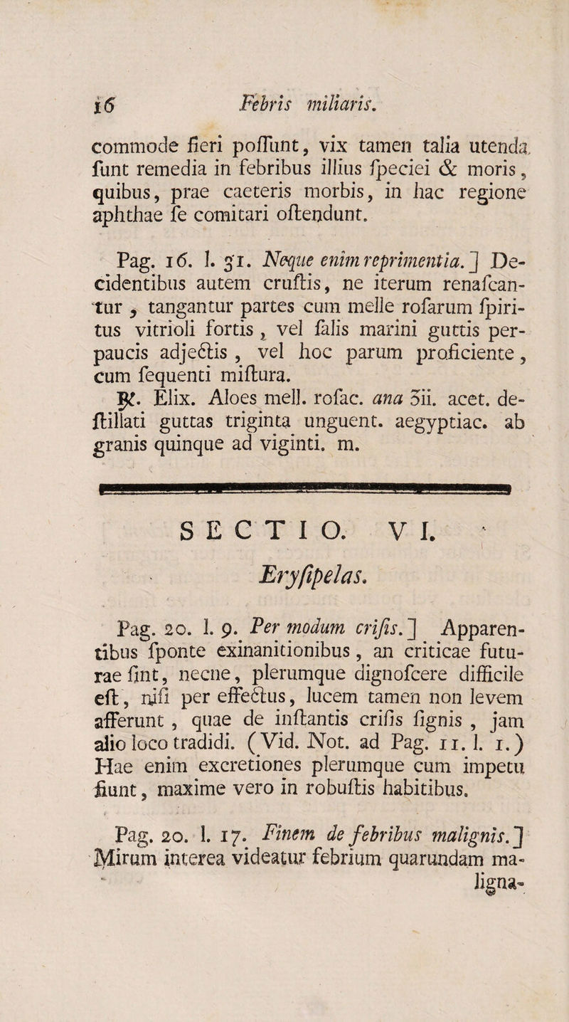 commode fieri pofliint, vix tamen talia utenda, funt remedia in febribus illius fpeciei & moris, quibus, prae caeteris morbis, in hac regione aphthae fe comitari offendunt. Pag. 16. I. 31. Neque enim reprimentia/] De¬ cidentibus autem cruftis, ne iterum renafcan- tur j tangantur partes cum meile rofarum fpiri- tus vitrioli fortis , vel falis marini guttis per¬ paucis adjeftis , vel hoc parum proficiente, cum fequenti miffura. Elix. Aloes meli, rofac. ana 5ii. acet, de- ftillati guttas triginta unguent, aegyptiac. ab granis quinque ad viginti. m. -,, ,.m SECTIO. VI. • . i Eryfipelas. Pag. 20. I.9. Per modum crijis. ] Apparen¬ tibus fponte exinanitionibus, an criticae futu¬ rae fint, necne, plerumque dignofcere difficile eft, nifi per effebtus, lucem tamen non levem afferunt , quae de inflantis crifis fignis , jam alio loco tradidi. (Vid. Not. ad Pag. n. 1. 1.) Hae enim excretiones plerumque cum impetu fiunt, maxime vero in robuflis habitibus. Pag. 20. 1. 17. Finem de febribus malignis. J IVlirum interea videatur febrium quarundam ma- Jigna^