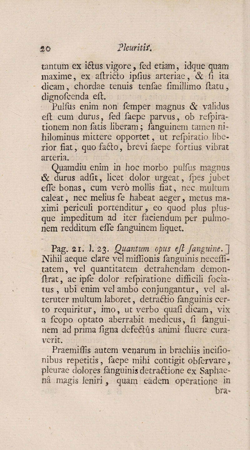 tantum ex ifhis vigore, fed etiam, idque quam maxime, ex aftribto ipfius arteriae, &amp; fi ita dicam, chordae tenuis tenfae fimillimo ftatu, dignofcenda eft. Pulfus enim non femper magnus &amp; validus eft cum durus, fed faepe parvus, ob refpira- tionem non fatis liberam; fanguinem tamen ni¬ hilominus mittere opportet, ut refpiratio libe¬ rior fiat, quo fa£lo, brevi faepe fortius vibrat arteria. Quamdiu enim in hoc morbo pulfus magnus &amp; durus adfit, licet dolor urgeat, fpes jubet efle bonas, cum vero mollis fiat, nec multum caleat, nec melius fe habeat aeger, metus ma¬ ximi periculi portenditur, eo quod plus plus- que impeditum ad iter faciendum per pulmo¬ nem redditum efle fanguinem liquet. Pag. 21. 3. 23. Quantum opus eft /anguine/} Nihil aeque clare vel miflionis fanguinis necefti- tatem, vel quantitatem detrahendam demon- ftrat, ac ipfe dolor refpiratione difficili focia- tus , ubi enim vel ambo conjungantur, vel al¬ teruter multum laboret, detraftio fanguinis cer¬ to requiritur, imo, ut verbo qua fi dicam, vix a fcopo optato aberrabit medicus, fi fangui¬ nem ad prima figna defeftu s animi fluere cura¬ verit. Praemiffis autem venarum in brachiis incifio- nibus repetitis, faepe mihi contigit obfervare, pleurae dolores fanguinis detraftione ex Saphae- na magis leniri, quam eadem operatione in bra-