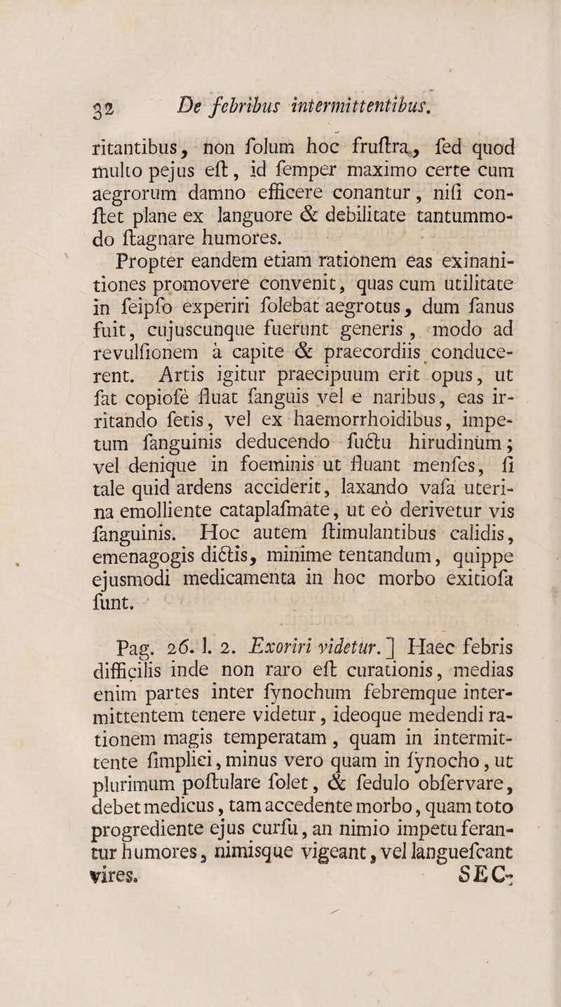 ritantibus, non folum hoc fruflra, fed quod multo pejlis eft, id femper maximo certe cum aegrorum damno efficere conantur, nifi con¬ flet plane ex languore & debilitate tantummo¬ do flagnare humores. Propter eandem etiam rationem eas exinani¬ tiones promovere convenit, quas cum utilitate in feipfo experiri folebat aegrotus, dum fanus fuit, cujuscunque fuerunt generis , modo ad revulfionem a capite & praecordiis conduce¬ rent. Artis igitur praecipuum erit opus, ut fat copiofe fluat fanguis vel e naribus, eas ir¬ ritando fetis, vel ex haemorrhoidibus, impe¬ tum fanguinis deducendo fuftu hirudinum; vel denique in foeminis ut fluant menfes, fi tale quid ardens acciderit, laxando vafa uteri¬ na emolliente cataplafmate, ut eo derivetur vis fanguinis. Hoc autem flimulantibus calidis, emenagogis didtis, minime tentandum, quippe ejusmodi medicamenta in hoc morbo exitiofa funt. Pag. 26.1. 2. Exoriri videtur. ] Haec febris difficilis inde non raro eft curationis, medias enim partes inter fynochum febremque inter¬ mittentem tenere videtur, ideoque medendi ra¬ tionem magis temperatam, quam in intermit¬ tente fimpliei, minus vero quam in fynocho, ut plurimum poflulare folet, & fedulo obfervare, debet medicus, tam accedente morbo, quam toto progrediente ejus curfu, an nimio impetu feran¬ tur humores, nimisque vigeant,vellanguefcant vires. SEC~