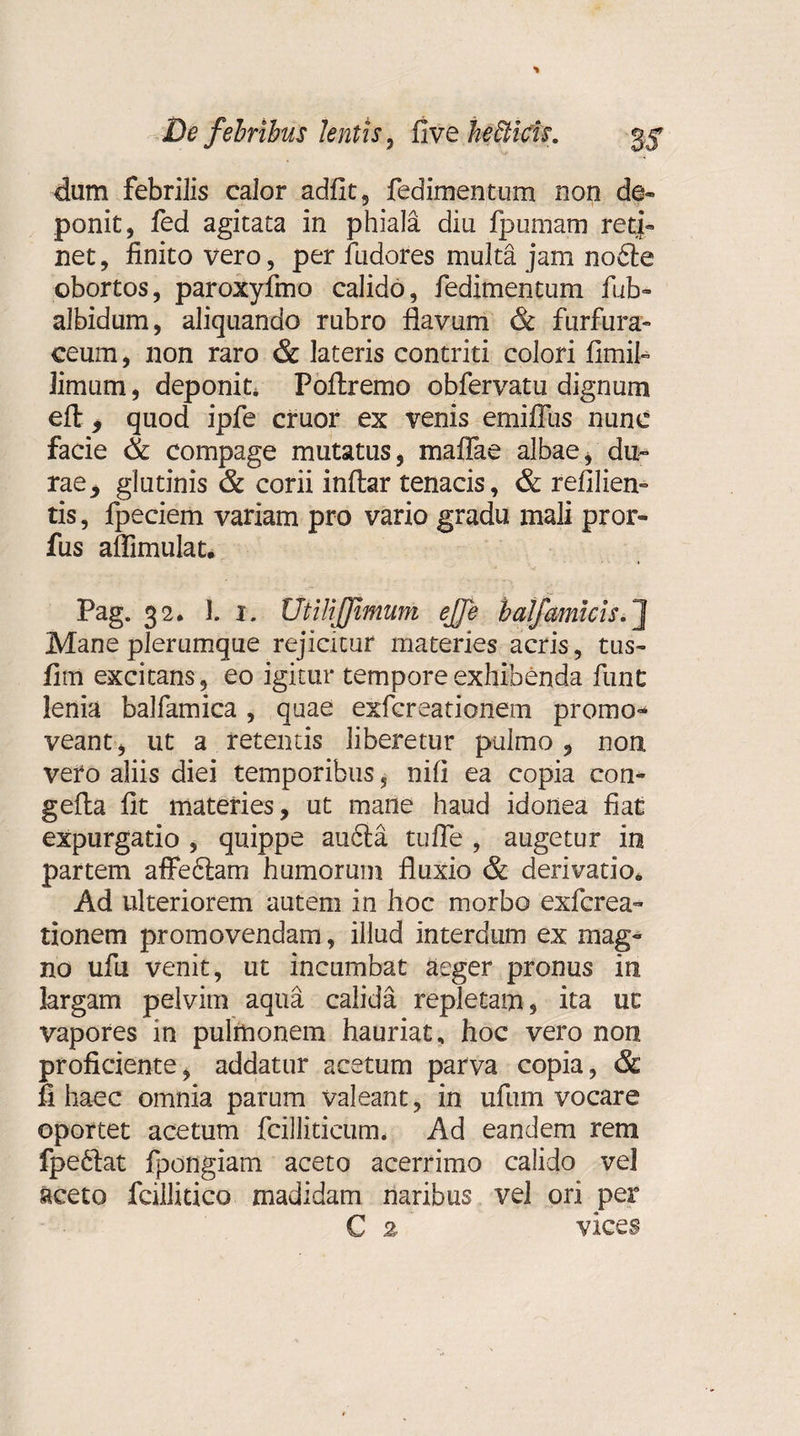 dum febrilis calor adiit, fedimentum non de- ponit, fed agitata in phiala diu fpumam retj- net, linito vero, per fudores multa jam no6te obortos, paroxyfmo calido, fedimentum fub- albidum, aliquando rubro flavum &amp; furfura- ceum, non raro &amp; lateris contriti colori fimil- limum, deponit. Poftremo obfervatu dignum eft , quod ipfe eruor ex venis emifius nunc facie Sc compage mutatus, maflae albae, du¬ rae, glutinis &amp; corii inftar tenacis, &amp; refilien- tis, fpeciem variam pro vario gradu mali pror- fus aflimulat. Pag. 32* 1. i. UtiliJJimum ejje balfamicis.] Mane plerumque rejicitur materies acris, tus- flm excitans, eo igitur tempore exhibenda funt lenia balfamica , quae exfereationem promo¬ veant, ut a retentis liberetur pulmo, non vero aliis diei temporibus, nili ea copia con- gefla fit materies, ut mane haud idonea fiat expurgatio , quippe au6ta tu fle , augetur in partem affe6tam humorum fluxio &amp; derivatio. Ad ulteriorem autem in hoc morbo exferea- tionem promovendam, illud interdum ex mag¬ no ufu venit, ut incumbat aeger pronus in largam pelvim aqua calida repletam, ita uc vapores in pulmonem hauriat, hoc vero non proficiente, addatur acetum parva copia, &amp; fi haec omnia parum valeant, in ufum vocare oportet acetum fcillitieurm Ad eandem rem fpe61at fpongiam aceto acerrimo calido vel aceto fcillitico madidam naribus vel ori per C 2 vices