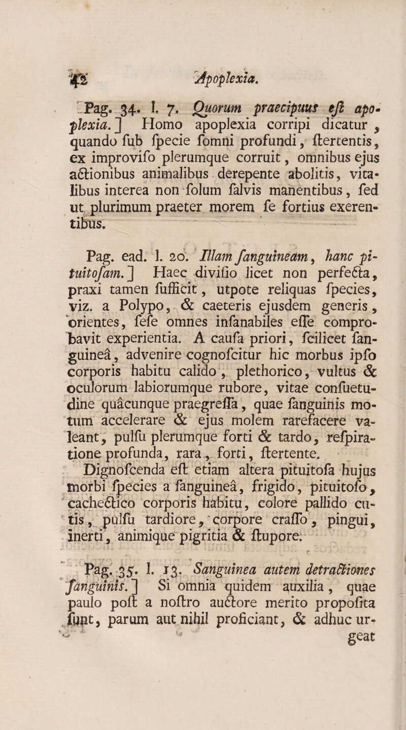 Pag. 34. I. 7. Quorum praecipuus ejl apo¬ plexia. J Homo apoplexia corripi dicatur s quando fub fpecie fomni profundi, ftercentis, ex improvifo plerumque corruit, omnibus ejus aftionibus animalibus derepente abolitis, vita¬ libus interea non folum falvis manentibus, fed ut. plurimum praeter morem fe fortius exeren- tibus. Pag. ead. 1. 20. Illam Janguineam, hanc pi» tuitofam. ] Haec divifio licet non perfefta, praxi tamen fufficit, utpote reliquas fpecies, viz. a Polypo, & caeteris ejusdem generis, orientes, fefe omnes infanabiles effe compro¬ bavit experientia. A caufa priori, fcilicet fan- guinea, advenire cognofcitur hic morbus ipfo corporis habitu calido , plethorico, vultus & oculorum labiorumque rubore, vitae confuetu- eline quacunque praegrefla, quae fanguinis mo¬ tum accelerare & ejus molem rarefacere va¬ leant y pulfu plerumque forti & tardo, refpira- tione profunda, rara , forti, flertente. Dignofcenda eft etiam altera pituitofa hujus morbi fpecies a fanguinea, frigido, pituitofo, cachedtico corporis habitu, colore pallido cu¬ tis, pulfu tardiore, corpore crafTo, pingui, inerti , animique pigritia & ftupore. Pag. 35. 1. 13. Sanguinea autem detractiones /anguinis. ] Si omnia quidem auxilia , quae paulo poft a noflro audere merito propofita funt, parum aut nihil proficiant, & adhuc ur- w geat