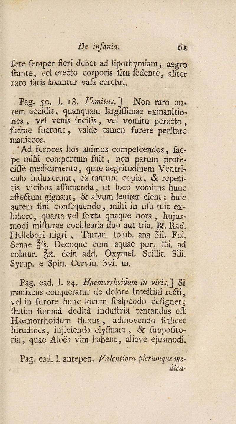 De infama. '£&gt;i fere femper fieri debet ad lipothymiam, aegro flante, vel eredlo corporis fitufedente, aliter raro fatis laxantur vafa cerebri. Pag. 50. 1. 18. Vomitus. J Non raro au¬ tem accidit, quanquam largifiimae exinanitio¬ nes , vel venis incifis, vel vomitu peradlo, fadlae fuerunt, valde tamen furere perflare maniacos. *Ad feroces hos animos compefcendos, fae- pe mihi compertum fuit, non parum profe- ciffe medicamenta, quae aegritudinem Ventri¬ culo induxerunt, ea tantum copia, &amp; repeti¬ tis vicibus aifumenda, ut loco vomitus hunc affeftum gignant, &amp; alvum leniter cient; huic autem fini confequendo, mihi in ufu fuit ex¬ hibere, quarta vel fexta quaque hora, hujus- modi mifturae cochlearia duo aut tria. Rad, Hellebori nigri , Tartar. folub. ana Sii. Foh Senae §fs. Decoque cum aquae pur. ibi. ad colatur. |x. dein add. Oxymel. Scillit. Siii Syrtip. e Spin. Cervin. 3vi. m. Pag. ead. 1. 24. Haemorrhoidum in viris. J Si maniacus conqueratur de dolore Inteflini redii, vel in furore hunc locum fcalpendo defignet; flatim fumma dedita induftria tentandus efl Haemorrhoidum fluxus , admovendo fcilicet hirudines, injiciendo clylmata , &amp; iuppofito ria, quae Aloes vim habent, aliave ejusmodi, * Pag. ead. L antepen. Valentiora plerumque me¬ dica-