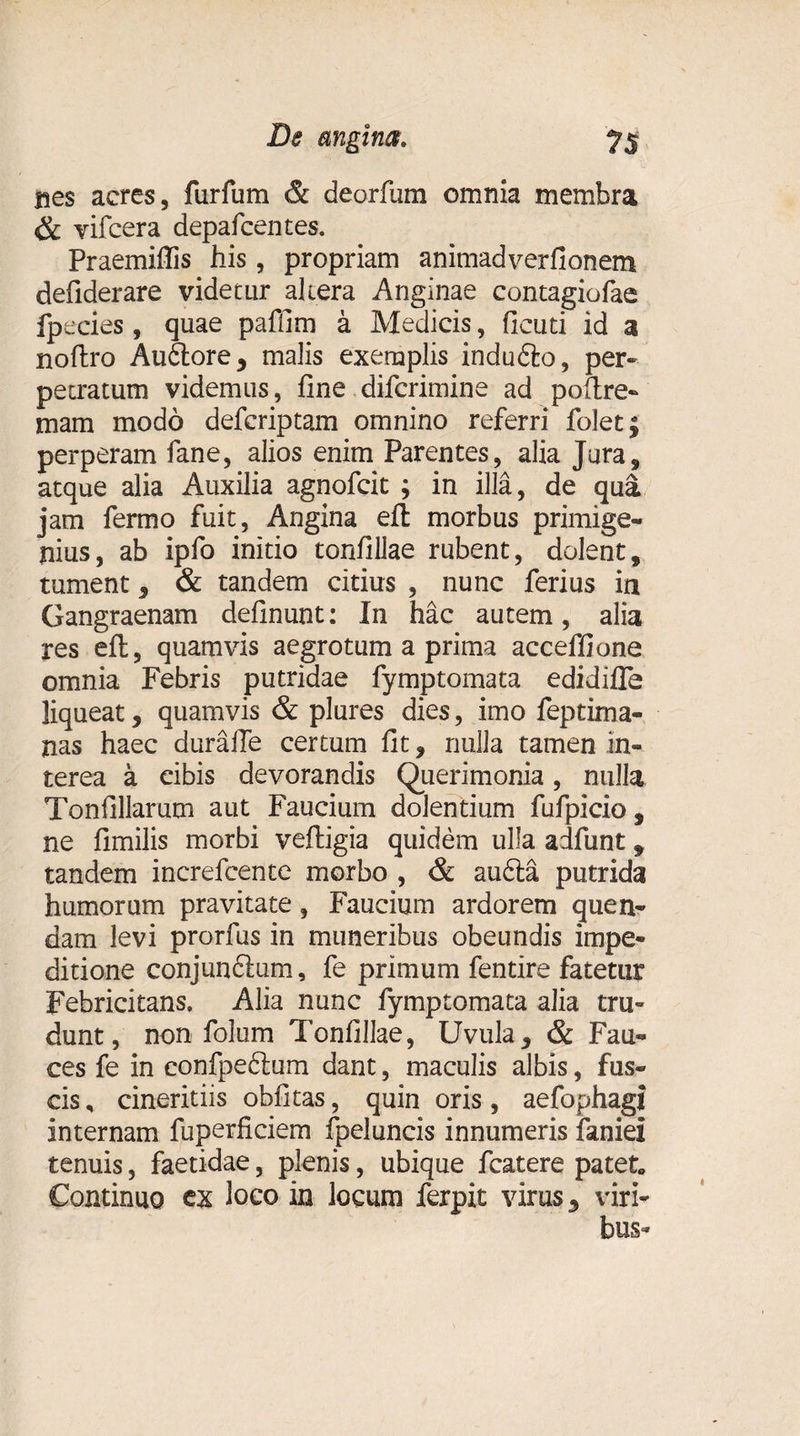 nes aeres, furfum &amp; deorfum omnia membra &amp; vifcera depafcentes. Praemiffis his, propriam animadverfionem defiderare videtur altera Anginae contagiofae fpeeies , quae paffim a Medicis, ficuti id a noftro Au6lore, malis exemplis indudlo, per¬ petratum videmus, fine difcrimine ad polire- mam modo defcriptam omnino referri folet; perperam fane, alios enim Parentes, alia Jura, atque alia Auxilia agnofcit ; in illa, de qua jam fermo fuit, Angina eft morbus primige¬ nius, ab ipfo initio tonfillae rubent, dolent, tument, &amp; tandem citius , nunc ferius ia Gangraenam definunt: In hac autem, alia res eft, quamvis aegrotum a prima acceffione omnia Febris putridae fymptomata edidifle liqueat, quamvis &amp; plures dies, imo feptima- nas haec durafle certum fit, nulla tamen in¬ terea a cibis devorandis Querimonia, nulla Tonfillarum aut Faucium dolentium fufpicio, ne fimilis morbi veftigia quidem ulla adfunt 9 tandem increfcente morbo , &amp; audla putrida humorum pravitate, Faucium ardorem quen- dam levi prorfus in muneribus obeundis impe¬ ditione conjunftum, fe primum fentire fatetur Febricitans, Alia nunc fymptomata alia tru¬ dunt, non folum Tonfillae, Uvula, &amp; Fau¬ ces fe in confpeftum dant, maculis albis, fus¬ cis , cineritiis obfitas, quin oris, aefophagi internam fuperficiem fpeluncis innumeris faniei tenuis, faetidae, plenis, ubique fcatere patet, Continuo ex loco in locum ferpit virus, viri¬ bus-