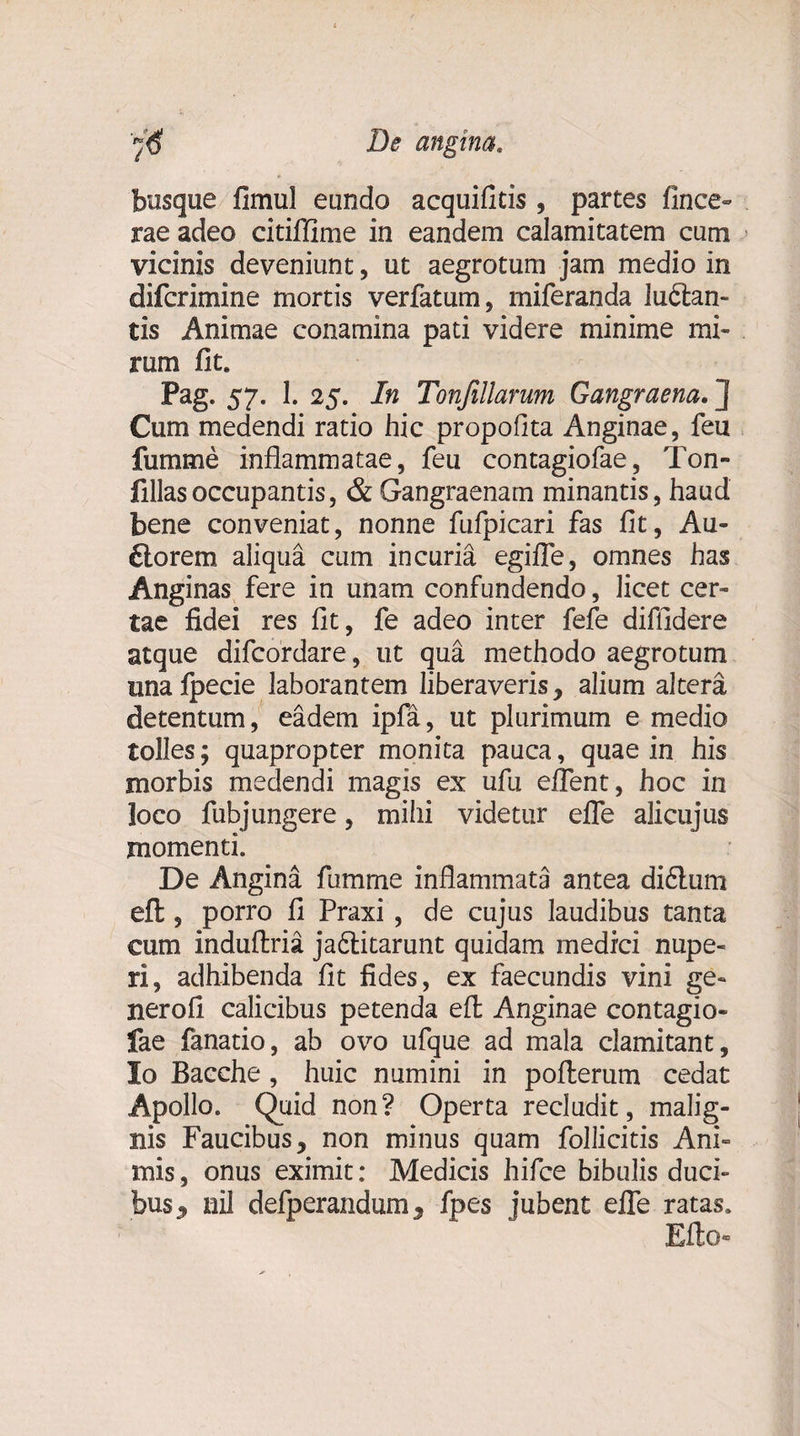 angina. )€ De busque fimul eundo acquifids , partes fince- rae adeo citiflime in eandem calamitatem cum vicinis deveniunt, ut aegrotum jam medio in difcrimine mortis verfatum, miferanda luclan- tis Animae conamina pati videre minime mi¬ rum fit. Pag. 57. I. 25. In Tonjillarum Gangraena. ] Cum medendi ratio hic propofita Anginae, feu fumme inflammatae, feu contagiofae, Ton- fillasoccupantis, &amp; Gangraenam minantis, haud bene conveniat, nonne fufpicari fas fit, Au¬ ctorem aliqua cum incuria egifle, omnes has Anginas fere in unam confundendo, licet cer¬ tae fidei res fit, fe adeo inter fefe diffidere atque difcordare, ut qua methodo aegrotum unafpecie laborantem liberaveris, alium altera detentum, eadem ipfa, ut plurimum e medio tolles; quapropter monita pauca, quae in his morbis medendi magis ex ufu eflent, hoc in loco fubjungere, mihi videtur efle alicujus momenti. De Angina fumme inflammata antea di6tum eft, porro fi Praxi, de cujus laudibus tanta cum induflria. ja&amp;itarunt quidam medici nupe¬ ri, adhibenda fit fides, ex faecundis vini ge¬ nero fi calicibus petenda eft Anginae contagio¬ fae fanatio, ab ovo ufque ad mala clamitant, Io Bacche, huic numini in pofterum cedat Apollo. Quid non? Operta recludit, malig¬ nis Faucibus, non minus quam follicitis Ani¬ mis , onus eximit: Medicis hifce bibulis duci¬ bus ^ nil defperandum, fpes jubent efle ratas. Efto-