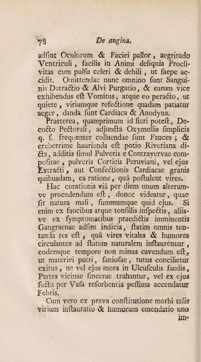 '^8 De angina, adfint Oculorum &amp; Faciei pallor, aegritudo Ventriculi, facilis in Animi deliquia Procli¬ vitas cum pulfu celeri &amp; debili , ut faepe ac¬ cidit. Omittendae nunc omnino funt Sangui¬ nis Detraflio &amp; Alvi Purgatio, &amp; earum vice exhibendus eft Vomitus, atque eo perafto, ut quiete, viriumque refeftione quadam patiatur aeger, danda funt Cardiaca &amp; Anodyna, Praeterea, quamprimum id fieri poteft, De- cofto Pe&amp;orali 9 adjunfta Oxymellis fimplicis q„ f. frequenter colluendae funt Fauces ; &amp; creberrime haurienda eft potio Riveriana di¬ tia , additis fimul Pulveris e Contrayervae com¬ potitae 9 pulveris Corticis Peruviani, vel ejus Extradli, aut Confedlionis Cardiacae granis quibusdam, ea ratione3 qua poftuleiit vires. Hac curationis via per diem unum alterum- ve procedendum eft , donec videatur, quae fit natura mali, fummumque quid ejus. Si enim ex faucibus atque tonfillis infpeftis, aliis- ve ex fymptomatibus praeditlis imminentis Gangraenae adfint indicia, ftatim omnis ten- tanda res eft 3 qua vires vitales &amp; humores circulantes ad ftatum naturalem inftaurentur , eodemque tempore non minus cavendum eft^ ut materiei putri, faniofae , tutus concilietur exitus, ne vel ejus mora in Ulcufculis faedis, Partes vicinae fincerae trahantur, vel ex ejus fuftu per Vafa reforbentia peffima accendatur Febris. Cum vero ex prava conftitutione morbi talis virium inftauratio &amp; humorum emendatio uno im*