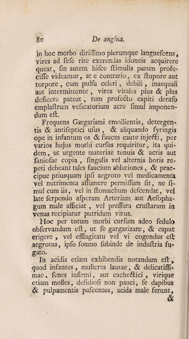 ii #• ' 8o De angina. in hoc morbo diriffimo plerumque languefcens 9 vires ad fefe rite exerendas idoneis acquirere queat, fin autem hifce ftimulis parum profe* ciffe videamur, at e contrario, ex ftupore aut torpore , cum pulfu celeri, debili, inaequali aut intermittente , vires vitales plus &amp; plus deficere pateat , tum profefto capiti derafp emplaflrum veficatorium acre fimul imponen¬ dum eft. Frequens Gargarismi emollientis, detergen* tis &amp; antifeptici ufus , &amp; aliquando fyringis ope in infanturn os &amp; fauces caute injefti, per varios hujus morbi curfus requiritur, ita qui¬ dem, ut urgente materiae tenuis &amp; acris aut faniofae copia , fingulis vel alternis horis re» peti debeant tales faucium ablutiones , &amp; prae¬ cipue priusquam ipfi aegroto vel medicamenta vel nutrimenta afiumere permifilim fit, ne fi¬ mui cum iis, vel in ftomachum defcendat, vel late ferpenao afperam Arteriam aut Aefopha- gum male afficiat , vel preffura crullarum ia venas recipiatur putridum virus. Hoc per totum morbi curfum adeo fedulo obfervandum eft, ut fe gargarizare, &amp; caput erigere , vel efflagitatu vel vi cogendus eft aegrotus, ipfo fomno fubinde de induftria fu- g^o- In acidis etiam exhibendis notandum eft, quod infantes, mulieres lautae, &amp; delicatiffi* mae, fenes infirmi, aut cache6tici , virique etiam molles, defidiofi non pauci, fe dapibus &amp; pulpamentis pafcentes, acida male ferunt, &amp;