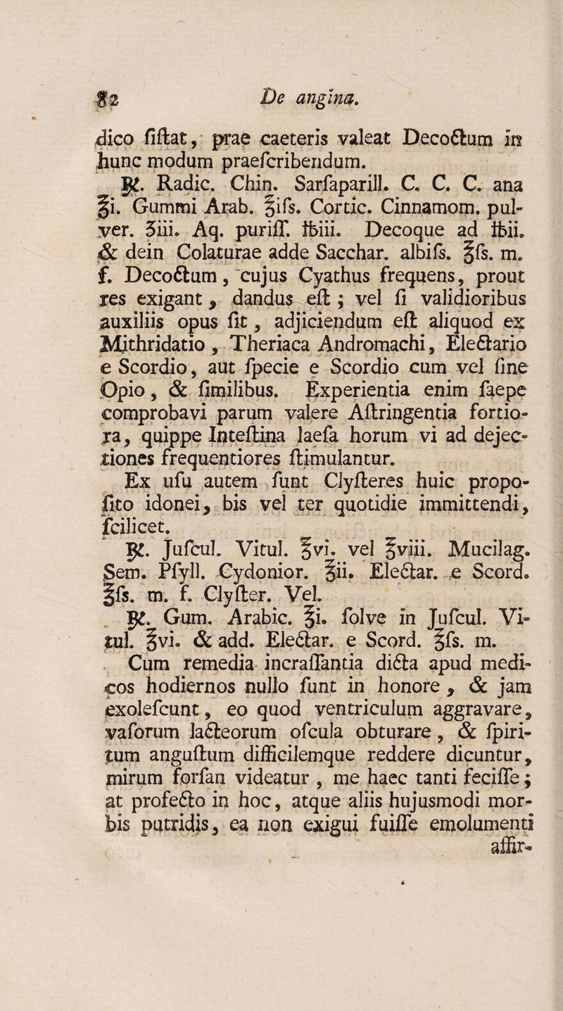 dico fiftat, prae caeteris valeat Decoftum m ,hunc modum praefcribendum. g£. Radie. Chin. Sarfaparill. C, C. C. ana §i. Gummi Arab. §ifs. Cortic. Cinnamom. pul¬ ver. 3iiL Aq. purilT. tfeiii. Decoque ad ibii, &amp; dein Colaturae adde Sacchar. albifs. §fs. m. f. Deco&amp;um, cujus Cyathus frequens, prout res exigant, dandus eft ; vel fi validioribus auxiliis opus fit, adjiciendum eft aliquod ex Mithridatio , Theriaca Andromachi, Ele&amp;ario e Scordio, aut fpecie e Scordio cum vel fine Opio, &amp; fimilibus. Experientia enim faepe comprobavi parum valere Aftringentia fortio¬ ra , quippe Inteftina laefa horum vi ad dejec¬ tiones frequentiores ftimulantur. Ex ufu autem funt Clyfteres huic propo- fito idonei, bis vel ter quotidie immittendi, fcilicet. g£. JufcuL Vitul. % vi. vel §viii. Mucii ag, Sem. Pfyll. Cydonior. §ii. Elefilar. e Scorde Ifs. m. f. Clyfter. Vel. g£. Gum. Arabie, ^i. folve in JufcuL Vi- tui. §vi. &amp; add. Elefilar. e Scord. §fs. m. Cum remedia incrafiantia di6la apud medi¬ cos hodiernos nullo funt in honore , &amp; jam exolefeunt, eo quod ventriculum aggravare, vaforum la6teorum ofcula obturare, &amp; fpiri- tum anguftum difficilemque reddere dicuntur, mirum forfan videatur , me haec tanti fecifle; at profe£io in hoc, atque aliis hujusmodi mor¬ bis putridis, ea non exigui fuifle emolumenti aifc