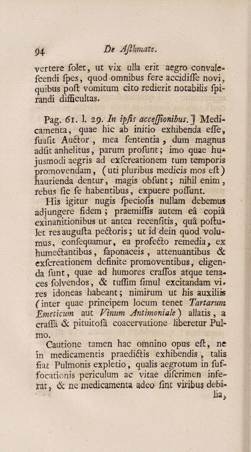 vertere folet, ut vix ulla erit aegro convale- fcendi fpes, quod omnibus fere aceidiffe novi., quibus pofl vomitum cito redierit notabilis fpi« randi difficultas. Pag. 61. 1. 29. In ipfis accejjionibus.][ Medi¬ camenta, quae hic ab initio exhibenda efle, fuafic Auftor , mea fententia , dum magnus adiit anhelitus, parum profunt; imo quae hu* jusmodi aegris ad exfcreationem tum temporis promovendam, (uti pluribus medicis mos eft) haurienda dentur, magis obfunt; nihil enim, rebus fle fe habentibus, expuere poffunt. His igitur nugis fpeciofis nullam debemus adjungere fidem ; praemiifis autem ea copia exinanitionibus ut antea recenfitis, qua poftu- ]et res augufla peftoris; ut id dein quod volu¬ mus, confequamur, ea profefto remedia, ex hume&amp;antibus, faponaceis , attenuantibus &amp; exfcreationem definite promoventibus, eligen¬ da funt, quae ad humores cralfos atque tena¬ ces folvendos, &amp; tuffim fimuJ excitandam vi* res idoneas habeant; nimirum ut his auxiliis (inter quae principem locum tenet Tartarum Emeticum aut Vinum Antimoniale) allatis, a craffa &amp; pituitofa coacervatione liberetur Pul¬ mo. Cautione tamen hac omnino opus efl, ne in medicamentis praedicis exhibendis , talis fiat Pulmonis expletio, qualis aegrotum in fuf- focationis periculum ac vitae diferimen infe~ rat 5 &lt;k ne medicamenta adeo fint viribus debi-