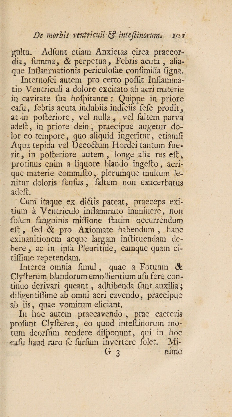 gultu. Adfunt etiam Anxietas circa praecor¬ dia , fiimma, &amp; perpetua9 Febris acuta, alia¬ que Inflammationis periculofae confimilia ftgna» Internofci autem pro certo poffit Inflamma¬ tio Ventriculi a dolore excitato ab acri materie in cavitate fua hofpitante ; Quippe in priore cafu, febris acuta indubiis indiciis fefe proditj, atdn pofteriore, vel nulla , vel faltem parva adeft, in priore dein, praecipue augetur do¬ lor eo tempore, quo aliquid ingeritur, etiamfl Aqua tepida vel Decoftum Hordei tantum fue¬ rit , in pofteriore autem , longe alia res eft, protinus enim a liquore blando ingefto, acri- que materie commifto, plerumque multum le¬ nitur doloris fenfus, faltem non exacerbatus adeft. Cum itaque ex di£Hs pateat, praeceps exi¬ tium a Ventriculo inflammato imminere, non folum fanguinis miflione ftatim occurrendum eft, fed &amp; pro Axiomate habendum , hanc exinanitionem aeque largam inftituendam de¬ bere , ac in ipfa Pleuritide, eamque quam cl~ tiflime repetendam. Interea omnia fimul , quae a Fotuum dk Clyfterum blandorum emollientium ufu fere con¬ tinuo derivari queant, adhibenda funt auxilia ; diligentiflime ab omni acri cavendo, praecipue ab iis, quae vomitum eliciant. In hoc autem praecavendo , prae caeteris profunt Clyfteres, eo quod inteftinorum mo¬ tum deorfum tendere dilponunt, qui in hoc cafu haud raro fe furfum invertere folet. Mi- G 3 nime