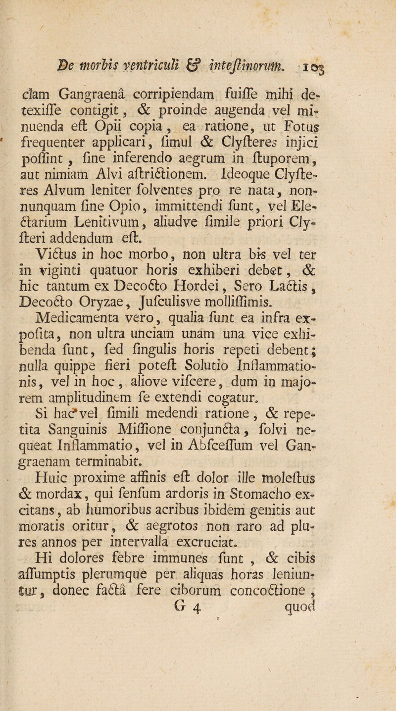 dam Gangraena corripiendam fuifle mihi de- texiffe contigit, &amp; proinde augenda vel mi¬ nuenda eft Opii copia , ea ratione, ut Fotus frequenter applicari, fimul &amp; Clyfleres injici poffint, fine inferendo aegrum in ftuporem, aut nimiam Alvi aflridionem. Ideoque Clyfle- res Alvum leniter folventes pro re nata, non- nunquam fine Opio, immittendi funt, vel Ele- darium Lenitivum, aliudve fimile priori CJy- fleri addendum efl. Vidus in hoc morbo, non ultra bis vel ter in viginti quatuor horis exhiberi debet, &amp; hic tantum ex Decodo Hordei, Sero Ladis, Decodo Oryzae, Jufculisve molliffimis. Medicamenta vero, qualia funt ea infra ex- pofita, non ultra unciam unam una vice exhi¬ benda funt, fed fingulis horis repeti debent; nulla quippe fieri potefl Solutio Inflammatio¬ nis, vel in hoc , aliove vifcere, dum in majo¬ rem amplitudinem fe extendi cogatur. Si hac* vel fimili medendi ratione , &amp; repe¬ tita Sanguinis Miffione conjunda , folvi ne¬ queat Inflammatio, vel in Abfceflum vel Gan¬ graenam terminabit. Huic proxime affinis eft dolor ille moleftus &amp; mordax, qui fenfum ardoris in Stomacho ex¬ citans , ab humoribus acribus ibidem genitis aut moratis oritur , &amp; aegrotos non raro ad plu- res annos per intervalla excruciat. Hi dolores febre immunes funt , &amp; cibis afTumptis plerumque per aliquas hor2s leniun¬ tur, donec fada fere ciborum concodione , G 4 quod