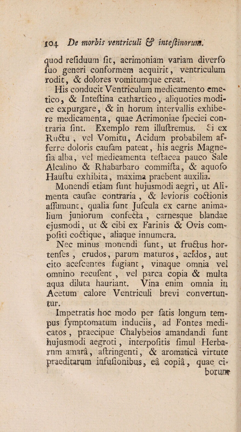 quod refiduum fit, acrimoniam variam diverfo fuo generi conformem acquirit, ventriculum rodit, &amp; dolores vomitumque creat. His conducit Ventriculum medicamento eme* tico y &amp; Inteftina cathartico , aliquoties modi¬ ce expurgare, &amp; in horum intervallis exhibe¬ re medicamenta, quae Acrimoniae fpeciei con¬ traria fint. Exemplo rem illuftremus. fi ex Ru6tu , vel Vomitu, Acidum probabilem af¬ ferre doloris caufam pateat, his aegris Magne*? lia alba, vel medicamenta teftacea pauco Sale Alcalino &amp; Rhabarbaro commifla, &amp; aquofo Hauilu exhibita, maxima praebent auxilia. Monendi etiam funt hujusmodi aegri, ut Ali* menta caufae contraria , &amp; levioris coftionis aflumunc, qualia funt Jufcula ex carne anima¬ lium juniorum confedfa , carnesque blandae ejusmodi, ut &amp; cibi ex Farinis &amp; Ovis com- pofiti coftique, aliaque innumera. Nec minus monendi funt, ut fru&amp;us hor- tenfes , crudos, parum maturos, acidos, aut cito acefcentes fugiant, vinaque omnia vei omnino recufent , vel parca copia &amp; multa aqua diluta hauriant. Vina enim omnia iu Acetum calore Ventriculi brevi convertun- Impetratis hoc modo per fatis longum tem¬ pus fymptomatum induciis, ad Fontes medi¬ catos , praecipue Chalybeios amandandi funt hujusmodi aegroti, interpofitis fimul Herba- rnm amara, aftringenti, &amp; aromatica virtute praeditarum infufionibus, ea copia, quae cb