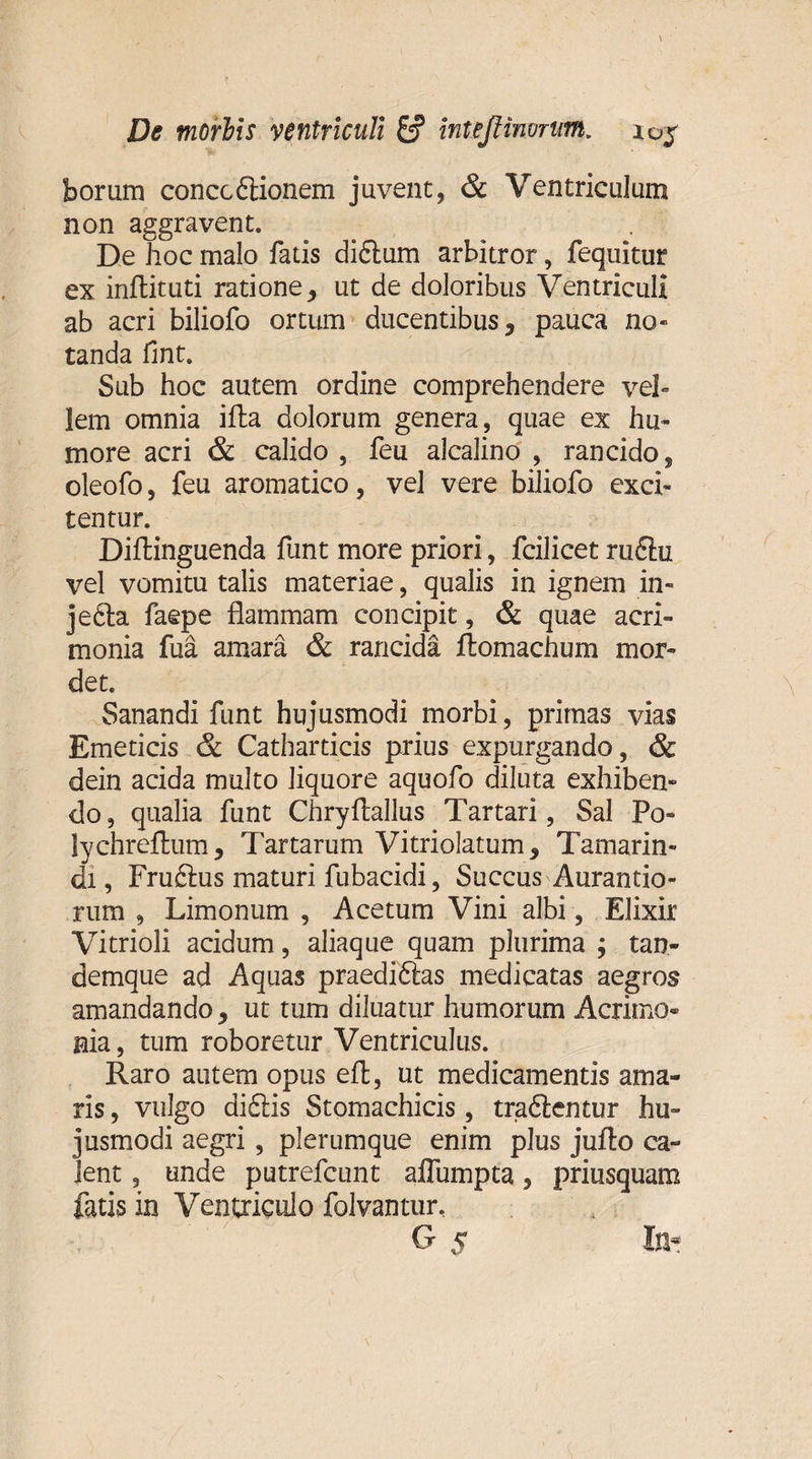 borum conccftionem juvent, &amp; Ventriculum non aggravent. De hoc malo fatis didlum arbitror, fequitur ex infbituti ratione, ut de doloribus Ventriculi ab acri biliofo ortum ducentibus, pauca no» tanda fint. Sub hoc autem ordine comprehendere vel¬ lem omnia illa dolorum genera, quae ex hu¬ more acri &amp; calido , feu alcalino , rancido, oleofo, feu aromatico, vel vere biliofo exci¬ tentur. Dillinguenda funt more priori, fcilicet ru6hz vel vomitu talis materiae, qualis in ignem in¬ jecta faepe flammam concipit, &amp; quae acri¬ monia fua amara &amp; rancida ftomachum mor¬ det. Sanandi funt hujusmodi morbi, primas vias Emeticis &amp; Catharticis prius expurgando, &amp; dein acida multo liquore aquofo diluta exhiben¬ do, qualia funt Chryflallus Tartari, Sal Po» lychrellum, Tartarum Vitriolatum, Tamarin- di, Fru£tus maturi fubacidi, Succus Aurantio- rum , Limonum , Acetum Vini albi, Elixir Vitrioli acidum, aliaque quam plurima ; tan- demque ad Aquas praediftas medicatas aegros amandando, ut tum diluatur humorum Acrimo¬ nia, tum roboretur Ventriculus. Raro autem opus efl, ut medicamentis ama¬ ris , vulgo di£tis Stomachicis, traftentur hu¬ jusmodi aegri, plerumque enim plus julto ca¬ lent , unde putrefcunt affumpta, priusquam fatis in Ventriculo folvantur, O 5 Ini