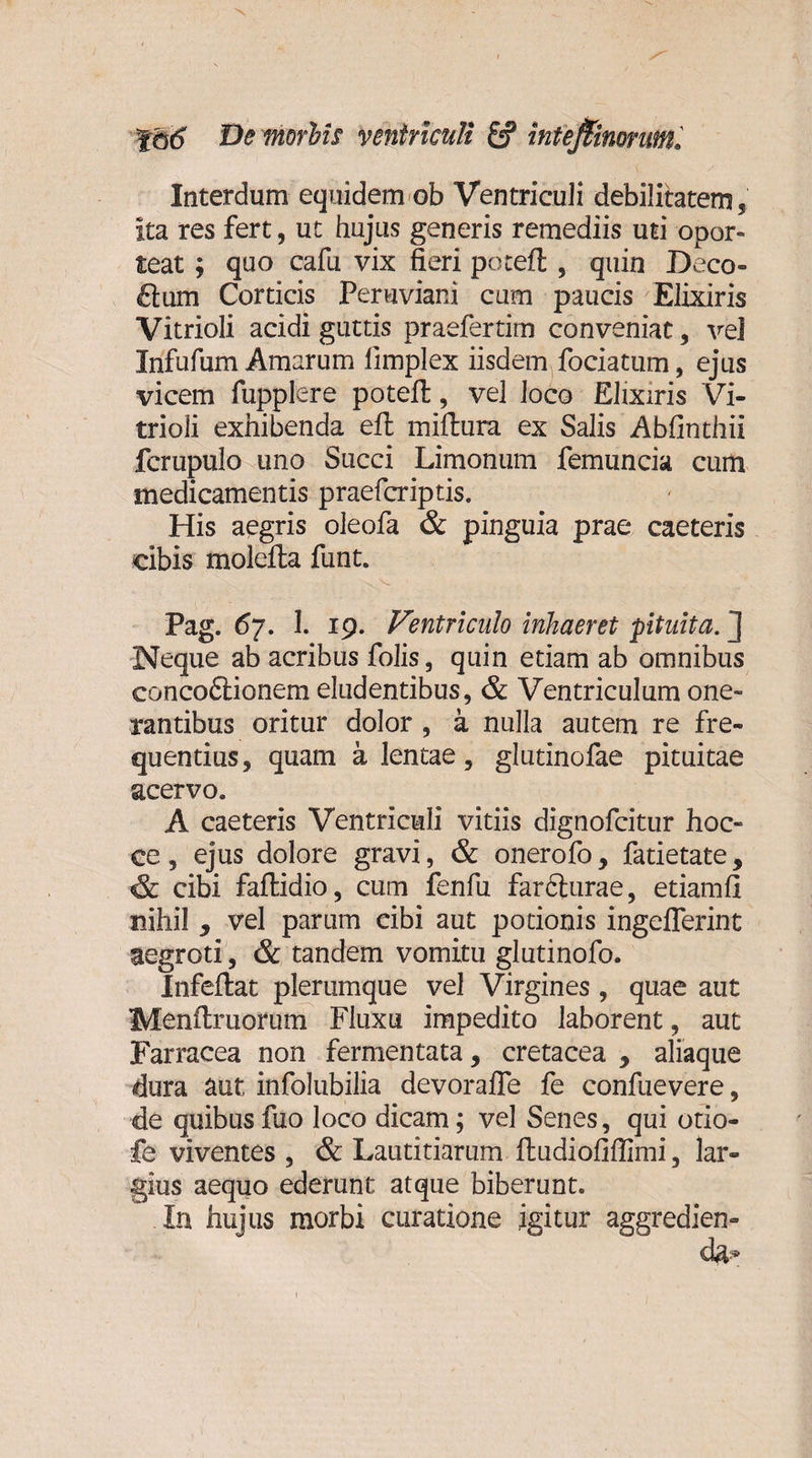 Interdum equidem ob Ventriculi debilitatem, ita res fert, ut hujus generis remediis uti opor¬ teat ; quo cafu vix fieri pocefl , quin Deco- £tum Corticis Peruviani cum paucis Elixiris Vitrioli acidi guttis praefertim conveniat, vel Infufum Amarum limplex iisdem fociatum, ejus vicem fupplere poteft, vel loco Elixiris Vi¬ trioli exhibenda eft millura ex Salis Abfinthii fcrupulo uno Succi Limonum femuncia cum medicamentis praefcriptis. His aegris oleofa &amp; pinguia prae caeteris cibis molefta funt. Pag. 67. 1. 19. Ventriculo inhaeret pituita.'] Neque ab acribus folis, quin etiam ab omnibus concoftionem eludentibus, &amp; Ventriculum one¬ rantibus oritur dolor , a nulla autem re fre¬ quentius, quam a lentae, glutinofae pituitae acervo. A caeteris Ventriculi vitiis dignofcitur hoc» ce 3 ejus dolore gravi, &amp; onerofo, fatietate 9 &amp; cibi faflidio, cum fenfu farcturae, etiamfi nihil , vel parum cibi aut potionis ingeflerint aegroti, &amp; tandem vomitu glutinofo. Infeftat plerumque vel Virgines, quae aut Menftruorum Fluxu impedito laborent, aut Farracea non fermentata, cretacea y aliaque dura aut infolubilia devorafle fe confuevere, de quibus fuo loco dicam; vel Senes, qui otio- fe viventes , &amp; Lautitiarum ftudiofiflimi, lar¬ gius aequo ederunt atque biberunt. In hujus morbi curatione igitur aggredien-