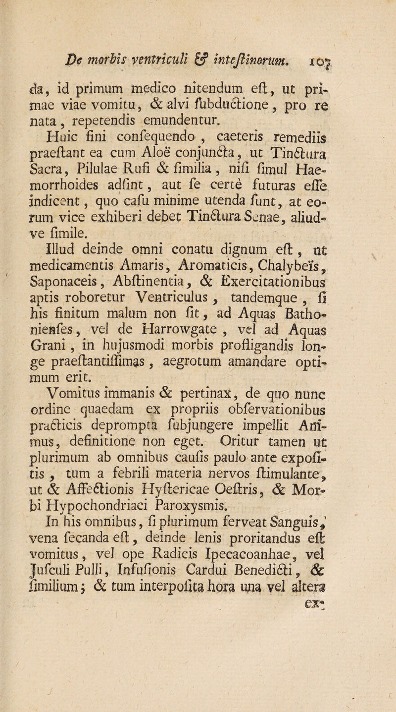 da, id primum medico nitendum efl, ut pri¬ mae viae vomitu, &amp; alvi fubdudione , pro re nata, repetendis emundentur. Huic fini confequendo , caeteris remediis praeflant ea cum Aloe conjunda, ut Tindura Sacra, Pilulae Rufi &amp; fimilia , nifi fimul Hae» morrhoides adfint, aut fe certe futuras efie indicent, quo cafu minime utenda funt, at eo» rum vice exhiberi debet Tindura Senae, aliud- ve fimile. Illud deinde omni conatu dignum eft , ut medicamentis Amaris, Aromaticis, Chalybeis 9 Saponaceis, Abftinentia, &amp; Exercitationibus aptis roboretur Ventriculus * tandemque , fi his finitum malum non fit, ad Aquas Batho- nienfes, vel de Harrowgate , vel ad Aquas Grani, in hujusmodi morbis profligandis lon¬ ge praeflantiffimas, aegrotum amandare opti¬ mum erit. Vomitus immanis &amp; pertinax, de quo nunc ordine quaedam ex propriis obfervationibus pratiicis deprompta fubjungere impellit Ani¬ mus, definitione non eget. Oritur tamen ut plurimum ab omnibus caufis paulo ante expoli¬ tis , tum a febrili materia nervos Aimulante, ut &amp; Affedionis Hyflericae Oeftris, &amp; Mor¬ bi Hypochondriaci Paroxysmis. In his omnibus, fi plurimum ferveat Sanguis,1 vena fecanda efl, deinde lenis proritandus elt vomitus, vel ope Radicis Ipecacoanhae 5 ve! Jufculi Pulli, Infufionis Cardui Benedidi, &amp; fimilium j &amp; tum interpofita hora una vel altera