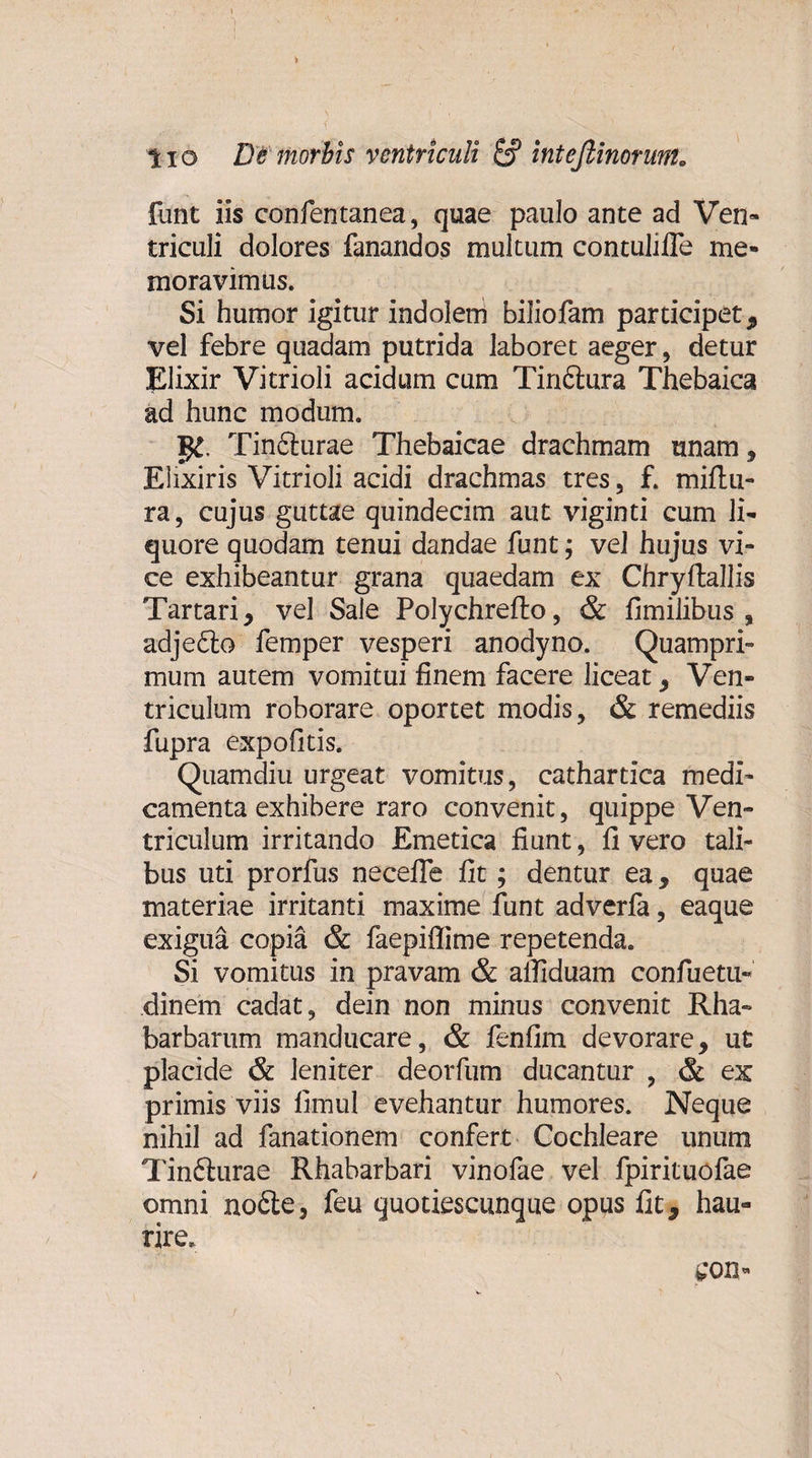 &gt; lio De morbis ventriculi &amp; inteflinorunt„ funt iis confentanea, quae paulo ante ad Ven¬ triculi dolores fanandos multum contulifle me¬ moravimus. Si humor igitur indolem biliofam participet , vel febre quadam putrida laboret aeger, detur Elixir Vitrioli acidum cum Tiriftura Thebaica ad hunc modum. Tin&amp;urae Thebaicae drachmam unam, Elixiris Vitrioli acidi drachmas tres, f. miftti- ra, cujus guttae quindecim aut viginti cum li¬ quore quodam tenui dandae funt; vel hujus vi¬ ce exhibeantur grana quaedam ex Chryftallis Tartari, vel Sale Polychrefto, &amp; fimilibus , adje&amp;o femper vesperi anodyno. Quampri¬ mum autem vomitui finem facere liceat, Ven¬ triculum roborare oportet modis, &amp; remediis fupra expofitis. Quamdiu urgeat vomitus, cathartica medi¬ camenta exhibere raro convenit, quippe Ven¬ triculum irritando Emetica fiunt, fi vero tali¬ bus uti prorfus necefle fit ; dentur ea, quae materiae irritanti maxime funt adverfa, eaque exigua copia &amp; faepiffime repetenda. Si vomitus in pravam &amp; aifiduam confuetu- dinem cadat, dein non minus convenit Rha- barbarum manducare, &amp; fenfim devorare, ut placide &amp; leniter deorfum ducantur , &amp; ex primis viis fimul evehantur humores. Neque nihil ad fanationem confert Cochleare unum Tinfturae Rhaharbari vinofae vel fpirituofae omni no6le, feu quotiescunque opus fit, hau¬ rire.