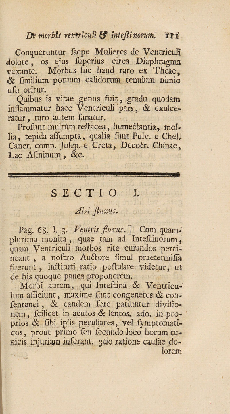 / Lk mrbts ventriculi &amp;* intejlinotum, 'iti Conqueruntur faepe Mulieres de Ventriculi dolore, os ejus fuperius circa Diaphragma vexante. Morbus hic haud raro ex Theae, &amp; fimilium potuum calidorum tenuium nimio ufu oritun Quibus is vitae genus fuit, gradu quodam inflammatur haec Ventriculi pars, &amp; exulce¬ ratur, raro autem fanatur. Profunt multum teflacea, humeftantia, mol¬ lia , tepida aflumpta, qualia funt Pulv. e CheL Cancr. comp. Julep. e Creta, Decoft. Chinae* Lac Afininum, &amp;c. 1 -L 11 . .L-UB! ■ ■-■■! 1 l111 'Ll- *gm SECTIO L Alvi Jluxus. Pag. 68. 1. 3* Ventris fluxus. ] Cum quam- plurima monita , quae tam ad Inteflinorum, quam Ventriculi morbos rite curandos perti¬ neant , a noftro Au6tore flmul praetermiffis fuerunt, inftituti ratio poflulare videtur, ut de his quoque pauca proponerem. Morbi autem, qui Inteftina &amp; Ventricu¬ lum afficiunt, maxime fune congeneres &amp; con- fentanei, &amp; eandem fere patiuntur divifio- nem, fcilicet in acutos &amp; lentos. 2do. in pro¬ prios &amp; fibi ipfis peculiares, vel lymptomati- cos, prout primo feu fecundo loco horum tu¬ nicis injuriam inferant, gtio ratione caulae do¬ lorem