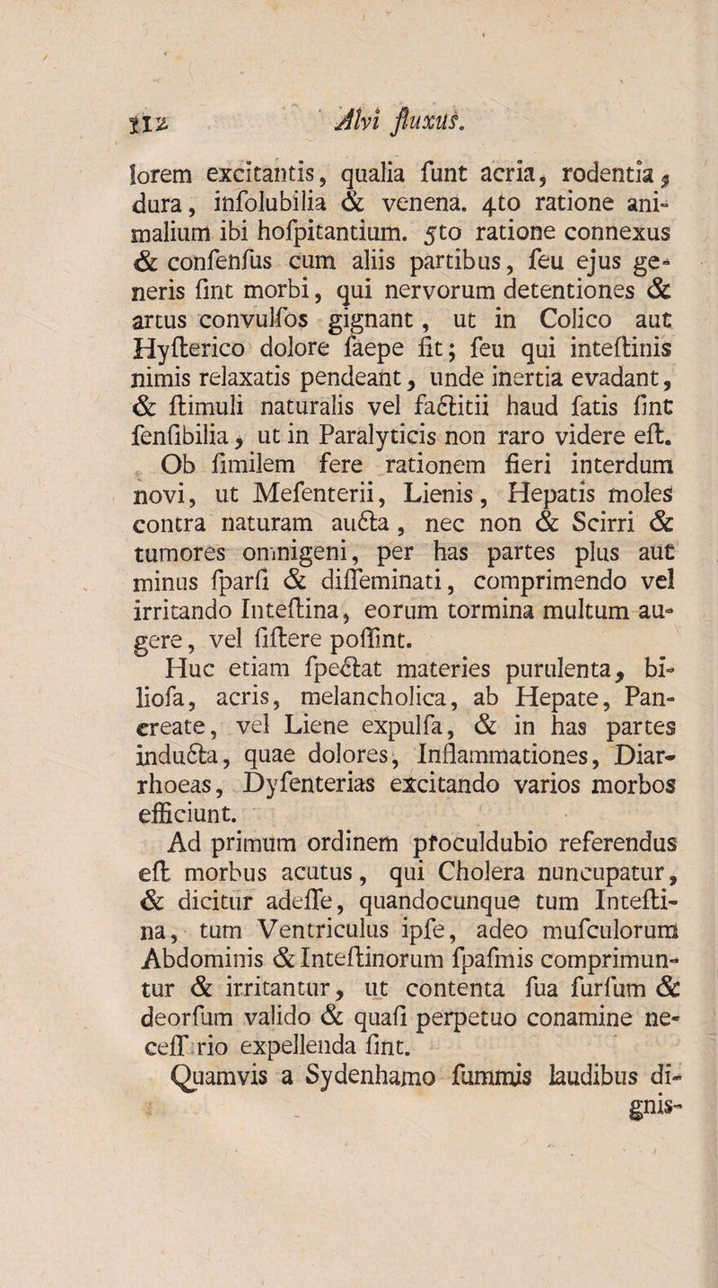 lorem excitantis, qualia funt acria, rodentia $ dura, infolubilia &amp; venena. 4to ratione ani¬ malium ibi hofpitantium. jto ratione connexus &amp; confenfus cum aliis partibus, feu ejus ge- neris fmt morbi, qui nervorum detentiones &amp; artus convulfos gignant, ut in Colico aut Hyfterico dolore faepe fit; feu qui inteftinis nimis relaxatis pendeant, unde inertia evadant, &amp; ftimuli naturalis vel faftitii haud fatis fint fenfibilia , ut in Paralyticis non raro videre eft. Ob fimilem fere rationem fieri interdum novi, ut Mefenterii, Lienis, Hepatis moles contra naturam au6la, nec non &amp; Scirri &amp; tumores omnigeni, per has partes plus aut minus fparfi &amp; difleminati, comprimendo vel irritando Inteftina, eorum tormina multum au¬ gere , vel fiftere poffint. Huc etiam fpe&lt;ftat materies purulenta, bi~ liofa, acris, melancholica, ab Hepate, Pan¬ create, vel Liene expulfa, &amp; in has partes indufta, quae dolores, Inflammationes, Diar¬ rhoeas, Dyfenterias excitando varios morbos efficiunt. Ad primum ordinem pfoculdubio referendus eft morbus acutus, qui Cholera nuncupatur, &amp; dicitur adeflfe, quandocunque tum Intefti¬ na, tum Ventriculus ipfe, adeo mufculoruna Abdominis &amp; Inteftinorum fpafmis comprimun¬ tur &amp; irritantur, ut contenta fua furfum &amp; deorfum valido &amp; quafi perpetuo conamine ne- ceff.rio expellenda fint. Quamvis a Sydenhamo fummis laudibus di- ■i - gnis-