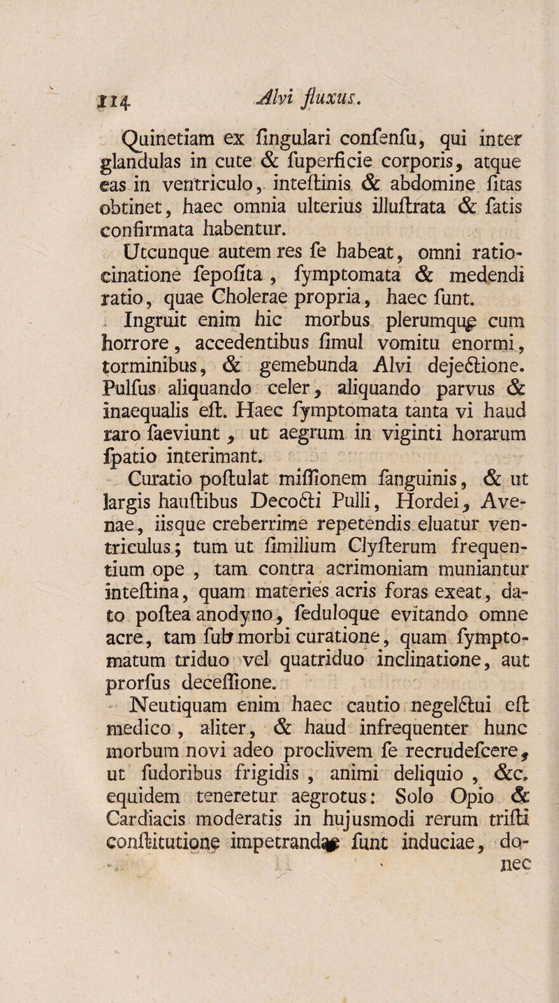 Xi4- •dM fluxus. Quinetiam ex fingulari confenfu, qui inter glandulas in cute &amp; fuperficie corporis, atque eas in ventriculo, inteftinis &amp; abdomine fitas obtinet, haec omnia ulterius illuftrata &amp; fatis confirmata habentur. Utcunque autem res fe habeat, omni ratio* cinatione fepofita , fymptomata &amp; medendi ratio, quae Cholerae propria, haec funt. Ingruit enim hic morbus plerumque cum horrore, accedentibus fimul vomitu enormi, torminibus, &amp; gemebunda Alvi dejeftione. Pulfus aliquando celer, aliquando parvus &amp; inaequalis elt. Haec fymptomata tanta vi haud raro faeviunt, ut aegrum in viginti horarum fpatio interimant. Curatio poftulat miflionem fanguinis, &amp; ut largis hauftibus Decofti Pulli, Hordei, Ave¬ nae, iisque creberrime repetendis eluatur ven¬ triculus ; tum ut fknilium Clyfterum frequen¬ tium ope , tam contra acrimoniam muniantur inteflina, quam materies acris foras exeat, da¬ to poftea anodyno, feduloque evitando omne acre, tam fubmorbi curatione, quam fympto- matum triduo vel quatriduo inclinatione, aut prorfus deceffione. Neutiquam enim haec cautio negel£tui eft medico , aliter, &amp; haud infrequenter hunc morbum novi adeo proclivem fe recrudefcere, ut fudoribus frigidis , animi deliquio , &amp;c. equidem teneretur aegrotus: Solo Opio &amp; Cardiacis moderatis in hujusmodi rerum trifti conftitutione impetranda funt induciae, do- ^ ' nec