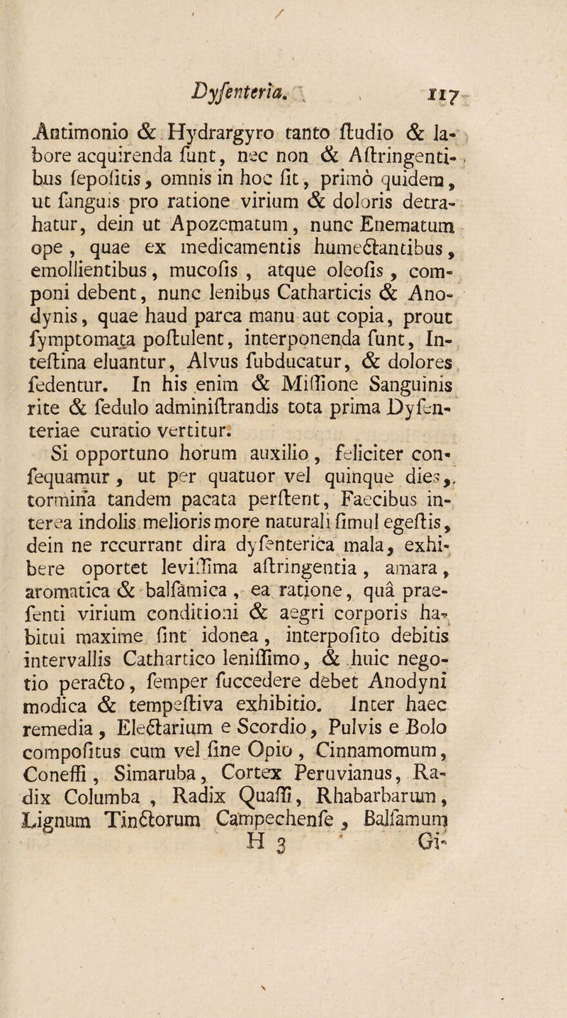 / Dyfenteria. \ , 117 Antimonio &amp; Hydrargyro tanto ftudio &amp; la¬ bore acquirenda funt, nec non &amp; Aftringenti- bus fepoficis , omnis in hoc fit, primo quidem, ut fanguis pro ratione virium &amp; doloris detra¬ hatur, dein ut Apozcmatum, nunc Enematum ope , quae ex medicamentis humeftantibus, emollientibus, mucofis , atque oleofis, com¬ poni debent, nunc lenibus Catharticis &amp; Ano» dynis, quae haud parca manu aut copia, prout fymptomata poflulent, interponenda funt, In- teflina eluantur, Alvus fubducatur, &amp; dolores fedentur. In his enim &amp; Miflione Sanguinis rite &amp; fedulo adminiftrandis tota prima Dyfen- teriae curatio vertitur. Si opportuno horum auxilio , feliciter con- fequamur, ut per quatuor vel quinque dies,, tormina tandem pacata perfient, Faecibus in¬ terea indolis melioris more naturali fimul egefiis, dein ne recurrant dira dyfenterica mala, exhi¬ bere oportet levilTima aftringentia , amara, aromatica &amp; balfamica , ea ratione, qua prae- fenti virium conditioni &amp; aegri corporis ha¬ bitui maxime fint idonea, interpofito debitis intervallis Cathartico leniffimo, &amp; huic nego¬ tio pera6lo, femper fuccedere debet Anodyni modica &amp; tempeftiva exhibitio. Inter haec remedia , Ele&amp;arium e Scordio, Pulvis e Bolo compofitus cum vel fine Opio , Cinnamomum, Coneffi , Simaruba, Cortex Peruvianus, Ra¬ dix Columba , Radix Quafii, Rhabarbarum, Lignum Tin&amp;orum Campechenfe , Balfamum