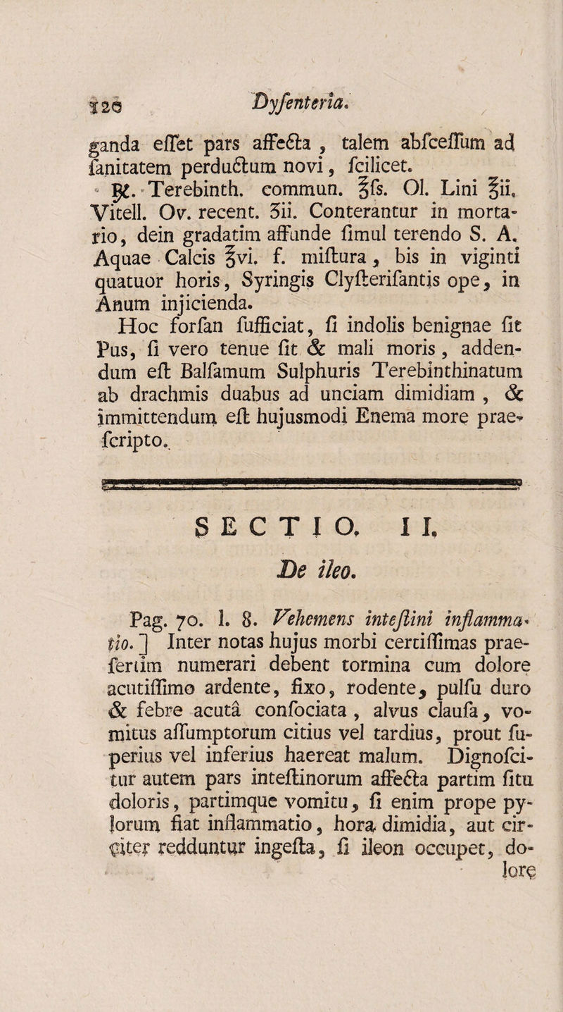 ganda efTet pars affedfo , talem abfceffum ad fanitatem perdudtum novi, fcilicet. - 5^. Terebinth. commun. §fs. 01. Lini §iie Vitell. Ov. recent. 3ii. Conterantur in morta¬ rio, dein gradatim affunde fimul terendo S. A, Aquae Calcis §vi. f. miftura , bis in viginti quatuor horis, Syringis Clyfterifantis ope, in Anum injicienda. Hoc forfan fufficiat, fi indolis benignae fit Pus, fi vero tenue fit &amp; mali moris, adden¬ dum efl Balfamum Sulphuris Terebinthinatum ab drachmis duabus ad unciam dimidiam , &amp; immittendum efl hujusmodi Enema more prae^ fcripto. .. . ... SECTIO. II, Be ileo. Pag. 70. 1. 8. Vehemens intejiini inflamma¬ tio. “) Inter notas hujus morbi cerciflimas prae¬ feram numerari debent tormina cum dolore acutiflimo ardente, fixo, r oden te * pulfu duro &amp; febre acuta confociata , alvus claufa y vo¬ mitus affumptortim citius vel tardius, prout fu» perius vel inferius haereat malum. Dignofci- tur autem pars inteflinorum affefta partim fitu doloris, partimque vomitu y fi enim prope py¬ lorum fiat inflammatio, hora dimidia, aut cir¬