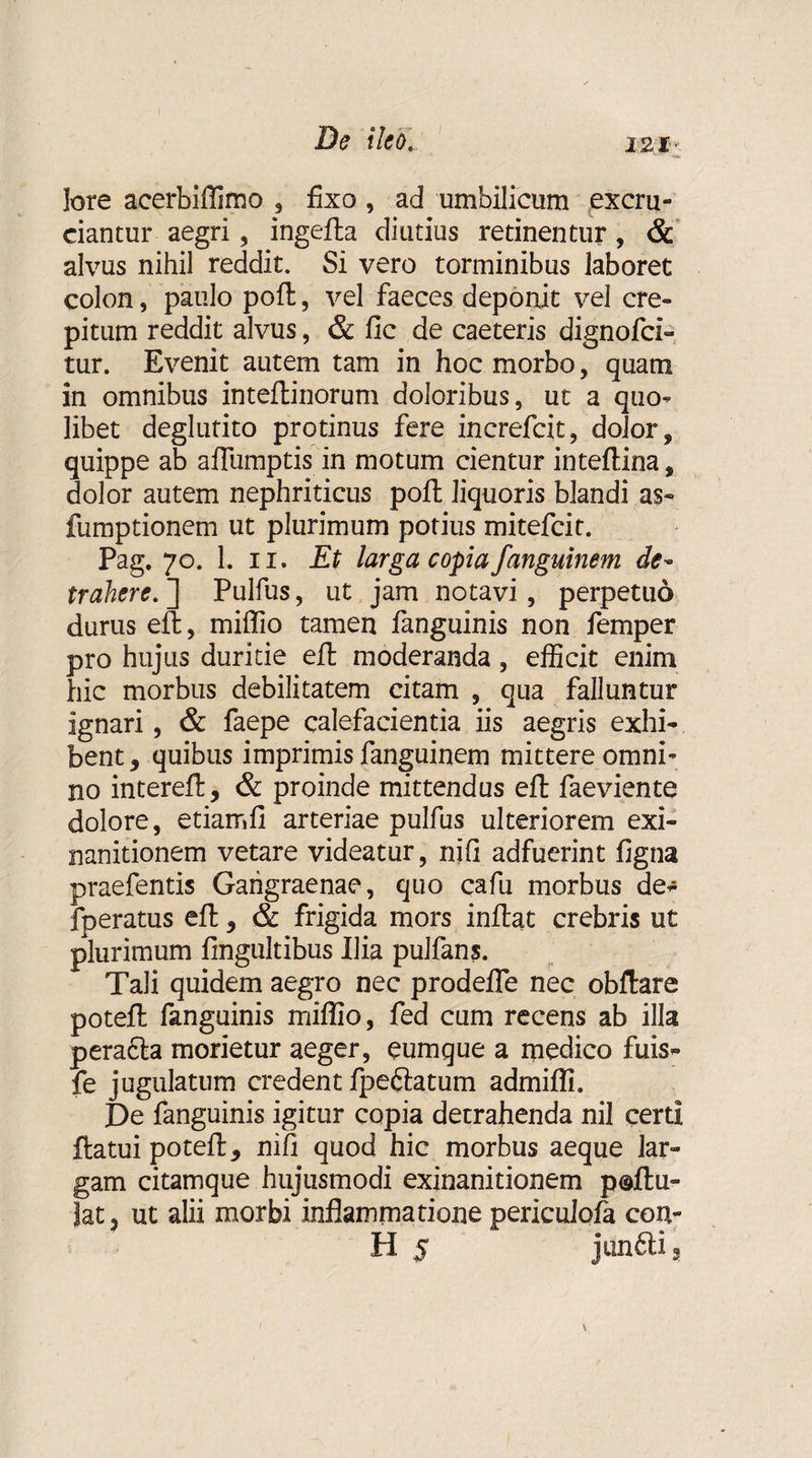 lore acerbiflimo , fixo, ad umbilicum excru¬ ciantur aegri, ingefla diutius retinentur, &amp; alvus nihil reddit. Si vero torminibus laboret colon, paulo poft, vel faeces deponit vel cre¬ pitum reddit alvus, &amp; fic de caeteris dignofci- tur. Evenit autem tam in hoc morbo, quam in omnibus inteftinorum doloribus, ut a quo- libet deglutito protinus fere increfcit, dolor, quippe ab aflumptis in motum cientur inteflina, dolor autem nephriticus poft liquoris blandi as- fumptionem ut plurimum potius mitefcit. Pag. 70. 1. 11. Et larga copia fanguinem de¬ trahere. ] Pulfus, ut jam notavi, perpetuo durus efl, miflio tamen fanguinis non femper pro hujus duritie efl moderanda, efficit enim hic morbus debilitatem citam , qua falluntur ignari, &amp; faepe calefacientia iis aegris exhi¬ bent , quibus imprimis fanguinem mittere omni¬ no interefl, &amp; proinde mittendus efl faeviente dolore, etiamfi arteriae pulfus ulteriorem exi¬ nanitionem vetare videatur, njfi adfuerint figna praefentis Gangraenae, quo cafu morbus de- fperatus efl, &amp; frigida mors inflat crebris ut plurimum fingultibus Ilia pulfans. Tali quidem aegro nec prodeffe nec obftare potefl fanguinis miflio, fed cum recens ab illa perafla morietur aeger, cumque a medico fuis- fe jugulatum credent fpeftatum admifli. De fanguinis igitur copia detrahenda nil certi flatui potefl, nifl quod hic morbus aeque lar¬ gam citamque hujusmodi exinanitionem p@flu- Jat3 ut alii morbi inflammatione periculofa con¬ ti 5 junfili 3