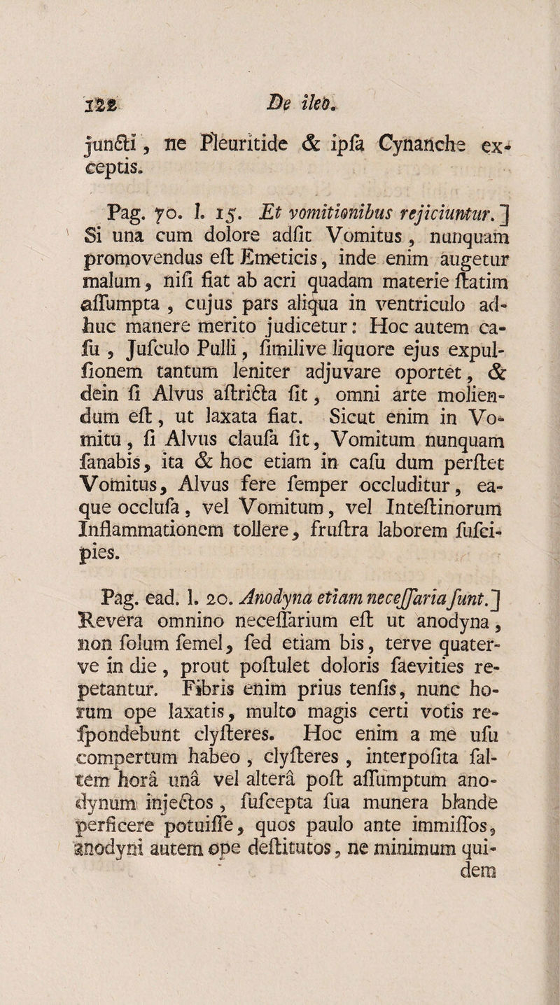 12&amp; De ileo. jun£H, ne Pleuritide &amp; ipj(a Cynanche ex¬ ceptis. Pag. yo. I. 15. Et vomitionibus rejiciuntur. ] Si una cum dolore adfit Vomitus, nunquam promovendus eft Emeticis , inde enim augetur malum, nifi fiat ab acri quadam materie ftatim affumpta , cujus pars aliqua in ventriculo ad- huc manere merito judicetur: Hoc autem ca¬ lui 5 Jufculo Pulli, fimilive liquore ejus expul- fionem tantum leniter adjuvare oportet , &amp; clein fi Alvus aftri&amp;a fit * omni arte molien- dum eft, ut laxata fiat. Sicut enim in Vo* mitu, fi Alvus claufa fit , Vomitum nunquam fanabis, ita &amp; hoc etiam in cafu dum perftet Vomitus, Alvus fere femper occluditur, ea- queocclufa, vel Vomitum, vel Inteftinorum Inflammationem tollere, fruftra laborem fufci- pies. Pag. ead. 1. 20. Anodyna etiam necejjariafunt.] Revera omnino neceflarium eft ut anodyna, non folum femel, fed etiam bis, terve quater- ve in die, prout poftulet doloris faevities re¬ petantur. Fibris enim prius tenfis, nunc ho¬ rum ope laxatis, multo magis certi votis re- Ipondebunt clyfteres. Hoc enim a me ufu compertum habeo , clyfteres, interpofita fal¬ cem hora una vel altera poft aflumptum ano- dynum injectos, fufcepta liia munera blande perficere potuiffe, quos paulo ante immiffos, inodvni autem ope deftitutos, ne minimum qui¬ dem