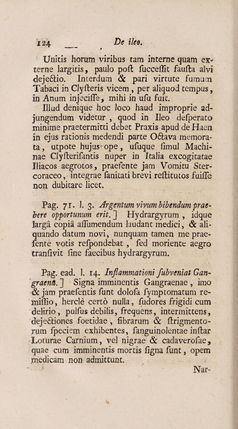 I 24 4 De ilee Unitis horum viribus tam interne quam ex¬ terne largitis, paulo pofl: fucceflit faufta alvi dejeftio. Interdum & pari virtute fumum Tabaci in Clyfteris vicem , per aliquod tempus, in Anum injeciffe, mihi in ufu fuit. Illud denique hoc loco haud improprie ad¬ jungendum videtur , quod in Ileo defperato minime praetermitti debet Praxis apud de Haen in ejus rationis medendi parte Ofilava memora¬ ta, utpote hujus'ope, ufuque fimul Machi¬ nae Clyfterifantis nuper in Italia excogitatae Iliacos aegrotos, praefente jam Vomitu Ster- coraceo, integrae fanitati brevi reflitutos fuifle non dubitare licet. Pag. 71. 1. 3. Argentum vivum bibeiidum prae¬ bere opportunum erit. Hydrargyrum , idque larga copia aflumendum laudant medici, & ali¬ quando datum novi, nunquam tamen me prae¬ fente votis refpondebat , fed moriente aegro tranfivit fine faecibus hydrargyrum. Pag. ead. 1. 14. Inflammationi fuhveniat Gan- graenb. J Signa imminentis Gangraenae , imo & jam praefentis funt dolofa fymptornatum re- miffio, hercle certo nulla, fudores frigidi cum delirio, pulfus debilis, frequens, intermittens, dejeftiones foetidae, fibrarum & ftrigmento- rum fpeciem exhibentes, fanguinolentae inftar Loturae Carnium, vel nigrae & cadaverofae, quae cum imminentis mortis figna funt, opem medicam non admittunt. Nar- %