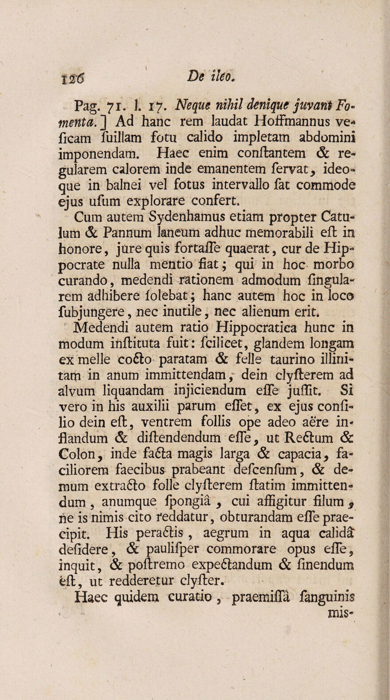 Pag. 71. 1. 17. Neque nihil denique juvant Fo¬ menta. ] Ad hanc rem laudat Hoffmannus ve-» ficam fuillam fotu calido impletam abdomini imponendam. Haec enim conflantem &amp; re¬ gularem calorem inde emanentem fervat * ideo- que in balnei vel fotus intervallo fat commode ejus ufum explorare confert. Cum autem Sydenhamus etiam propter Catu¬ lum &amp; Pannum kneum adhuc memorabili efl in honore, jure quis fortafle quaerat, cur de Hip¬ pocrate nulla mentio fiat; qui in hoc morbo curando, medendi rationem admodum lingula¬ rem adhibere folebat; hanc autem hoc in loco fubjungere, nec inutile, nec alienum erit. Medendi autem ratio Hippocratica hunc in modum inflituta fuit : fcilicet, glandem longam ex meile co6to paratam &amp; feli e taurino illini- tam in anum immittendam,- dein clyfterem ad alvum liquandam injiciendum efle juflit. Si vero in his auxilii parum eflet, ex ejus confi- lio dein efl, ventrem follis ope adeo aere in¬ flandum &amp; diflendendum efle, ut Reflum &amp; Colon, inde fadia magis larga &amp; capacia, fa¬ ciliorem faecibus prabeant defcenfum, &amp; de¬ mum extraflo folle clyflerem flatim immitten¬ dum , anumque fpongia , cui affigitur filum 9 ne is nimis cito reddatur, obturandam efle prae¬ cipit. His peraftis , aegrum in aqua calida defidere, &amp; paulifper commorare opus efle, inquit, &amp; poflremo expeflandum &amp; Anendum efl, ut redderetur clyfler. Haec quidem curatio, praemifla fanguinis mis-