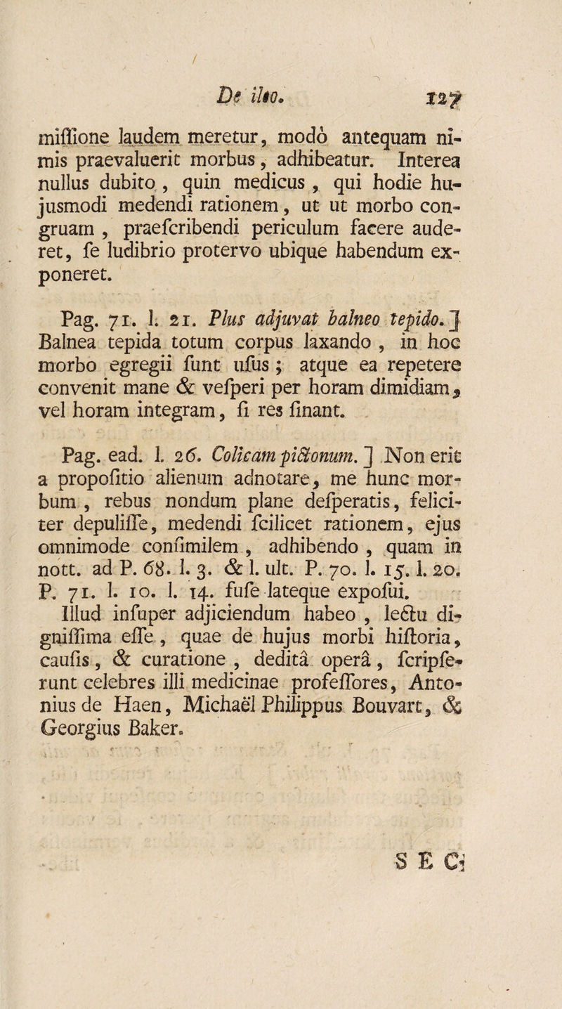 / De ilio. miflione laudem meretur, modo antequam ni¬ mis praevaluerit morbus, adhibeatur. Interea nullus dubito , quin medicus , qui hodie hu¬ jusmodi medendi rationem, ut ut morbo con¬ gruam , praefcribendi periculum facere aude¬ ret, fe ludibrio protervo ubique habendum ex¬ poneret. Pag. 71. 1. 21. Plus adjuvat balneo tepido. J Balnea tepida totum corpus laxando , in hoc morbo egregii funt ufus ; atque ea repetere convenit mane &amp; vefperi per horam dimidiam $ vel horam integram, fi res linant. • t; , ' Pag. ead. 1. 2 6. Colicam piStonum.~\ Non erit a propolitio alienum adnotare, me hunc mor¬ bum , rebus nondum plane defperatis, felici¬ ter depulilTe, medendi fcilicet rationem, ejus omnimode coniimilem , adhibendo , quam in nott. ad P. 68. 1. 3. &amp; 1. ult. P. 70. 1. 15.1. 20. P. 71. 1. 10. 1. 14. fufe lateque expofui. Illud infuper adjiciendum habeo , leftu di- gniffima efle , quae de hujus morbi hiftoria, caulis, &amp; curatione , dedita opera, fcripfe- runt celebres illi medicinae profeffores, Anto¬ nius de Haen, Michael Philippus Bouvart, &amp; Georgius Baker» 8 E Ci